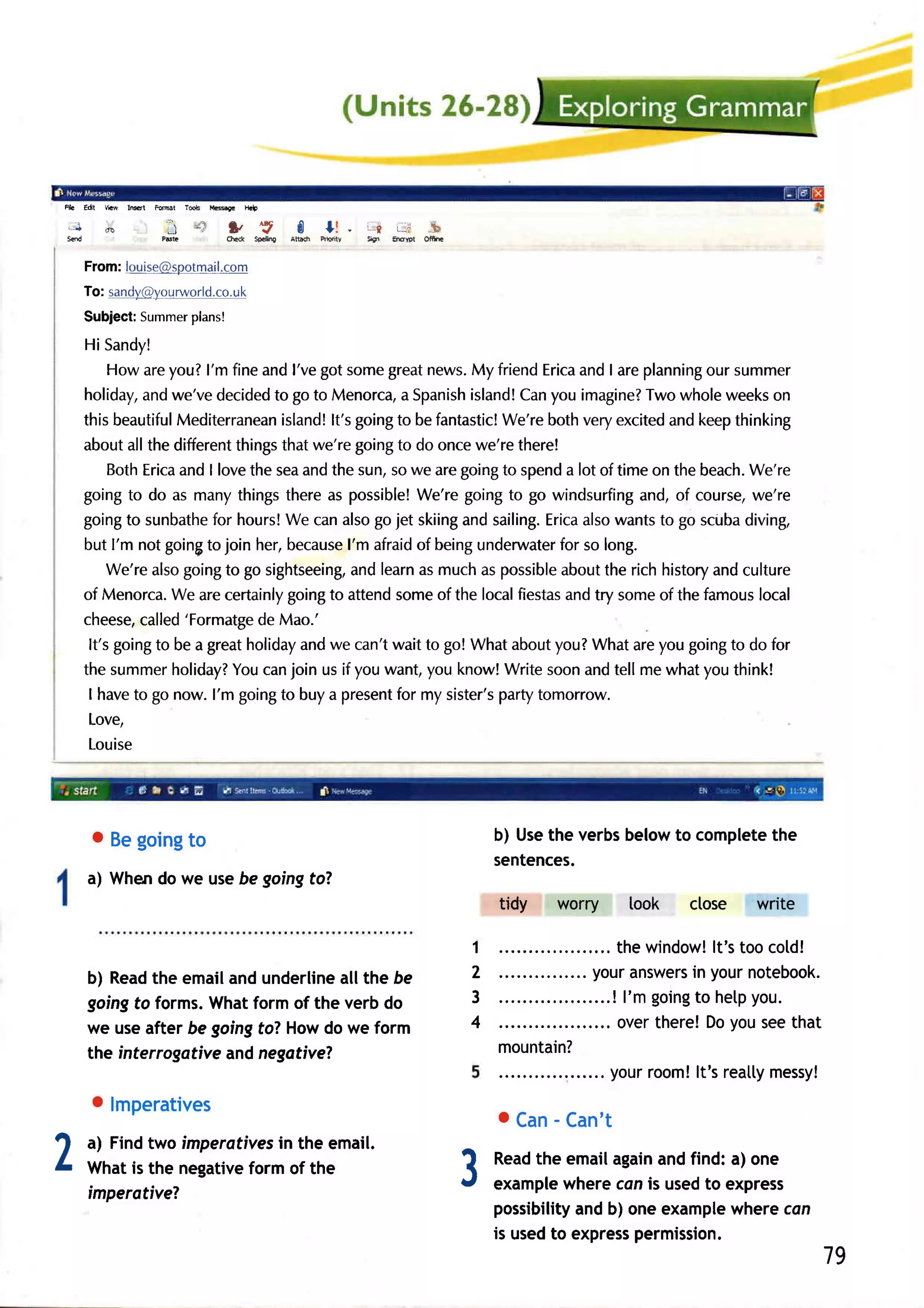 Re    Edt   YR   lM   tut     -,*   iiry          Elp


'-J         de              In;            3, SpckE
                                               "S        I       l! . -r    L-i    -b
s(d                                        drcd         Atbdr   mty   9S   tuDt   Ofirr


      From:louise@spotmail.com
      To: sandy@yg11rworld.co.
                         urc
      Subject: Summer
                    plans!

      Hi Sandy!
          Howareyou?l'm fineandl'vegotsome         great news. friendErica I areplanning summer
                                                             My             and             our
      holiday, we'vedecided go to Menorca, Spanish
                and                to                a       island! you imagine? wholeweeks
                                                                   Can               Two             on
      this beautifulMediterranean   island! goingto befantastic!
                                           lt's                  We'rebothveryexcited keepthinking
                                                                                       and
      aboutallthedifferent    thingsthatwe'regoing do oncewe'rethere!
                                                    to
          BothErica I lovethe seaandthe sun,sowe aregoingto spend lot of time on the beach.
                    and                                                   a                      We're
      goingto do as manythingsthereas possible!        We'regoingto go windsurfing  and,of course,we're
      going sunbathe hours! canalsogojet skiing sailing.
             to           for        We                     and        Erica wants go scuba
                                                                             also     to         diving,
      but I'm not goinF join her,because afraid beingunderwater so long.
                         to                   l'm      of                for
          We'realsogoing go sightseeing, learn muchas possible
                            to                 and      as               about richhistory culture
                                                                                the          and
      of Menorca. arecertainly
                   We                goingto attendsomeof the localfiestas try someof the famous
                                                                          and                      local
      cheese,  called'Formatge Mao.'
                                 de
       It's goingto be a greatholiday we can'twait to go! Whataboutyou?Whatareyou goingto do for
                                       and
      the summer   holiday? canjoin us if youwant,you know!Writesoonandtell mewhatyouthink!
                             You
       I haveto go now. l'm goingto buya present my sister's
                                                    for          partytomorrow.
       Love,
       Louise




        o Begoing
                to                                                                            b) Usethe verbsbelowto completethe
                                                                                              sentences.
      a) Whendo we usebe goingto?
                                                                                              tidy   worry   look    close   write

                                                                                          1                               lt's
                                                                                                          .. the window! too cold!
      b) Read emailand
              the           underlineallthe be                                            2        ..... youranswers yournotebook.
                                                                                                                      in
      goingto forms.Whatform of the verb do                                               3                 ! l'm going help
                                                                                                                      to       you.
      we useafter be goingfo? Howdo we form                                               4            ..... overthere!Doyouseethat
      the interrogative and negative?                                                         mountain?
                                                                                                       .... yourroom! reatly
                                                                                                                       lt's      messy!
        o lmperatives
                                                                                              o Can Can't
                                                                                                   -
2     a) Find two imperafiyes in the email.
      What is the negativeform of the
                                                                                          3   Read emailagain find: a) one
                                                                                                   the
                                                                                              example
                                                                                                                 and
                                                                                                       whereconis usedto express
      imperotiveT
                                                                                              possibility b) oneexample
                                                                                                        and              wherecon
                                                                                                              permission.
                                                                                              is usedto express
                                                                                                                                     79
 