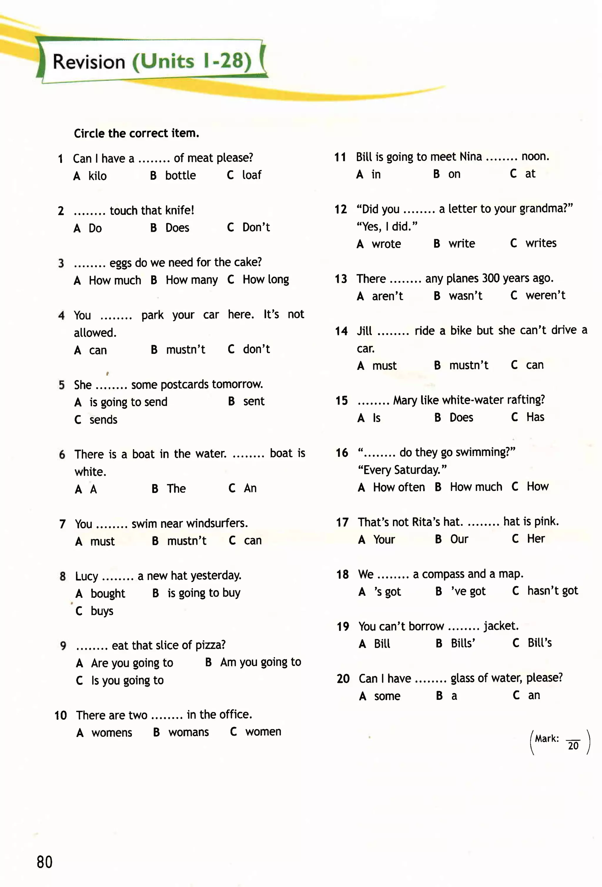 Circlethe correctitem.
 1 Can have ........of meatptease?
      I   a                                       11 Bitt going m eet
                                                        is    to     Nina........ n.
                                                                               noo
   A kito      B bottte     C loaf                   Ain         Bon         Cat

 2         touchthat knife!                       1 2 "Didyou         a letter to yourgrandma?"
       ADo        B Does         C Don't               "Yes, did."
                                                           I
                                                       A wrote        B write     C writes
           eggs we needfor the cake?
               do
       A Howmuch B Howmany C Howlong              13 There           anyptanes years
                                                                             300    ago.
                                                     A aren't         B wasn't   C weren't
       You        park your car here. lt's not
       allowed.                                   14 Jitt........r idea bikebut shecan'tdr i v ea
       A can        B mustn't    C don't             car.
            t
                                                     A must          B mustn't C can
                      postcards
       She........ some      tomorrow.
       A is going send
                   to           B sent            15                           rafting?
                                                             Marytikewhite-water
       C sends                                         Als          B Does      C Has

       Thereis a boat in the water.     boat is   16 "........ dotheygoswimming?"
       white.                                        "Every  Saturday."
       AA           BThe          CAn                A Howoften B Howmuch C How

     7 You........swim   windsurfers.
                      near                                       hat.........hatis pink.
                                                  17 That's Rita's
                                                          not
       A must        B mustn't C can                 A Your     B Our         C Her

       Lucy........a newhatyesterdaY.             18 W e........a com pass a m ap.
                                                                         and
       A bought       B is going buY
                                to                   A 's got       B 've got  C hasn'tgot
       C buys
                                                       can'tborrow
                                                  19 You                jacket.
             eat that sliceof gizza?.                A BiII     B Bitts'    C Bitt's
       A Areyougoing   to       B AmYougoingto
       C ls yougoing to                           20 CanI have          gtass water,Ptease?
                                                                            of
                                                     Asom e           Ba         Can
 1 0 Therearetwo  in the office.
     A womens B womans C women
                                                                                      (ma'r'       )
                                                                                               -




80
 