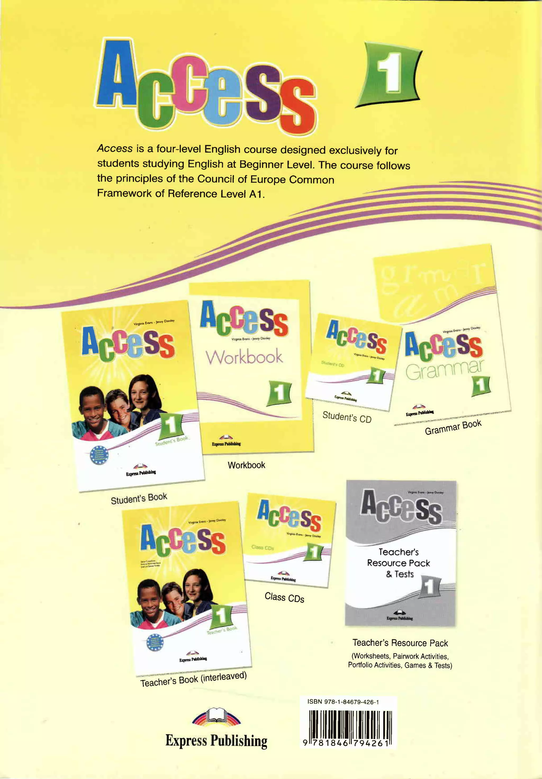 Access is a four-level
                         Englishcoursedesignedexcrusively
                                                        for
    studentsstudyingEnglishat BeginnerLevel.The coursefollows
    the principles the Councilof EuropeCommon
                   of
    Framework Reference
                of         Level41.




            v@@_@tw




I
                                                                4-
                                             *_1*.----kt*n -


                                                 ''*..-,.'*=.'
                                                 , Studenfs                          tqFld*m
                                                               CD
                                                                                   "" "
                                                                                          trarnmarBoo<


                                 Workbook
         E46Pdele




                                                                             Teocher's
                                                                           Resource
                                                                                  Pock


                                       Class
                                           CDs



                                                                       Teacher's
                                                                               Resource
                                                                                      Pack
                                                                       (Worksheets,
                                                                                  Pairwork
                                                                                         Activities,
                       Esdrdnh
                                                                      Portfolio
                                                                             Activities,
                                                                                      Games Tests)
                                                                                           &

              i ft;'s Bofrlfterieaved)
                                              lsBN978-'t
                                                      -84679-426-.1




                      Exprhing
                             ,llilJll[ilfll[[[[[l1il
 