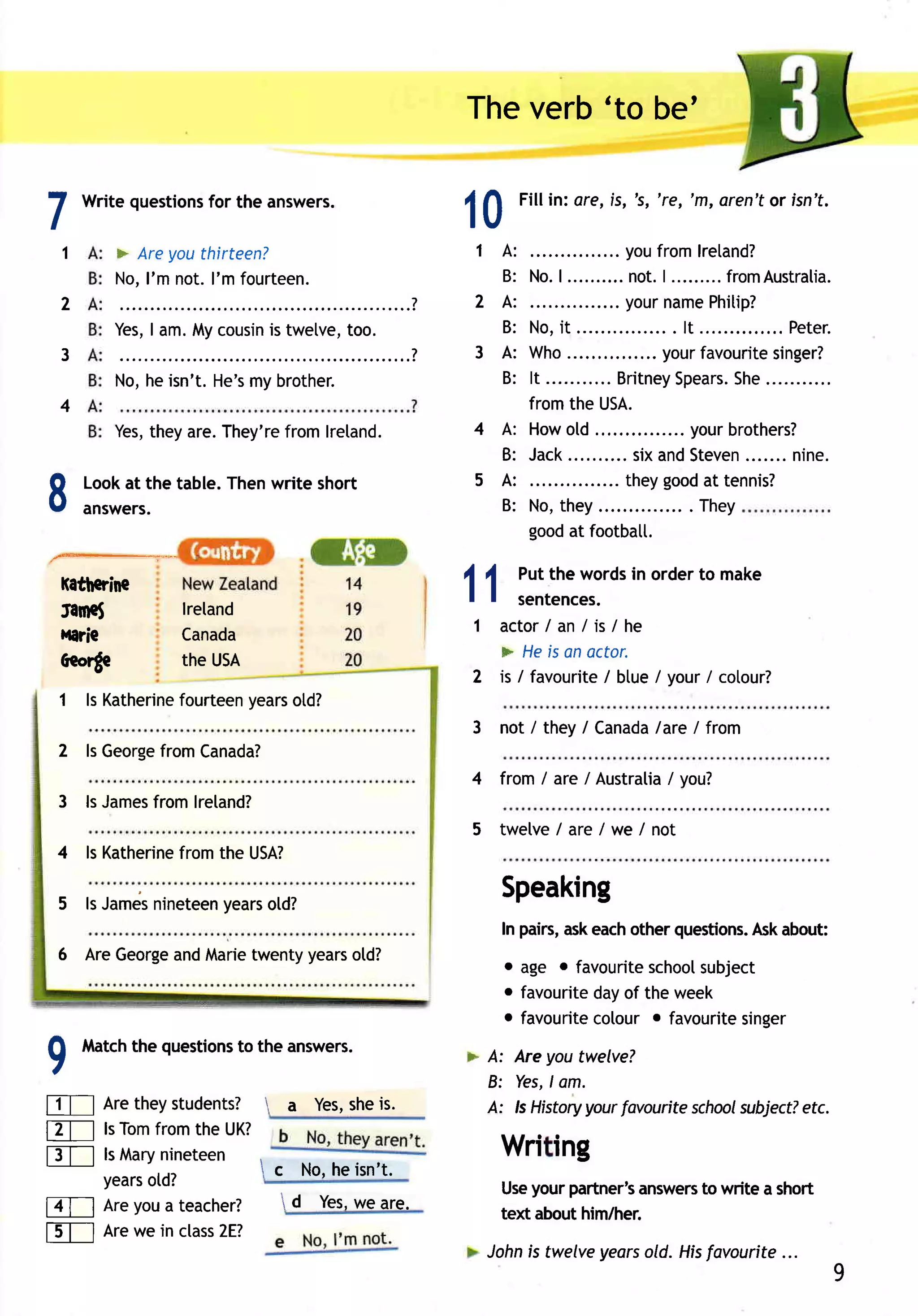 Theverb'to be'


I
        Write questions the answers.
                      for
                                                 10    Fill in: ere, is, 's, 're, 'm, aren'tor isn't.

    1      > Areyouthirteen?                     1A:           ......youfr omlr etand?
           No,l'm not.I'm fourteen.                B: No. .......... | ......... om Aus tr al i a.
                                                           |          not.            fr
    2                            ............?   2A:          .......your  nam e    Phitip?
           Yes, am.Mycousin twetve,
              I           is      too.             B: No,it                . . lt ..       .... Peter .
    3                                       ?    3A:  Who....          ... yourfavourite     singer?
           *;,;;,;;;;;;;il;;;                      B: It ........... itney
                                                                   Br        Spear She s. ...........
    4                                                 fromthe USA.
           Yes,
              theyare.They're
                            fromlretand.         4A: Howold                   . yourbrothers?
                                                   B: Jack..          sixandSteven       .......nine.
                                                                   . theygood tennis?
8       Lookat the table.Thenwrite short
        answers.
                                                 5A:
                                                   B: No,they
                                                        goodat footbatl.
                                                                                   at
                                                                            ... . They



    faftcrine
    tarnet         lreland
                                                 11   Putthe wordsin orderto make
                                                      sentences.
                                                 1 actor /an/is/he
    Haric          Canada
                   theusA                          > Heis anoctor.
    Aeorge
                                                 2 is / favourite btue/ your/ cotour?
                                                                 /
    1 ls Katherine      years
                 fourteen   otd?
                                                 3 not / they/ Canada I from
                                                                    lare
    2 ls George
              fromCanada?
                                                 4 from / are / Australia you?
                                                                        /
    3 ls James
             fromlreland?
                                                 5 twelve e/we/not
                                                        /ar
    4 ls Katherine
                 fromthe USA?

    5 ls James      years
             nineteen   old?
                                                     Speaking
                                                     In pairs,askeachother questions. about:
                                                                                    Ask
    6 AreGeorge Marie
              and    twentyyears
                               otd?                  o age o favouriteschoolsubject
                                                     o favouriteday of the week
                                                     o favouritecotour o favouritesinger
        Match questions the answers.
             the      to                         > A: Areyou twelve?
9M                                                  B: Yes,l .
                                                            om
FTI Aretheystudents?          a Yes, is.
                                    she            A: ls Historyyourfavouriteschool
                                                                                  wbject?etc.
ET-l ls Tomfrom the UK?
f3T-l lsMarynineteen                                 Wri ing
      years
          otd?         c No,heisn't.
                                                     Use yourpartner's
                                                                     answers write a short
                                                                           to
lZT-l Areyoua teacher?  A Yes, are.
                               we
                                                     text abouthim/her.
tET-l Arewein class
                  2E?
                                                   Johnis twelveyearsold. Hisfavourite...
                                                                                                    9
 