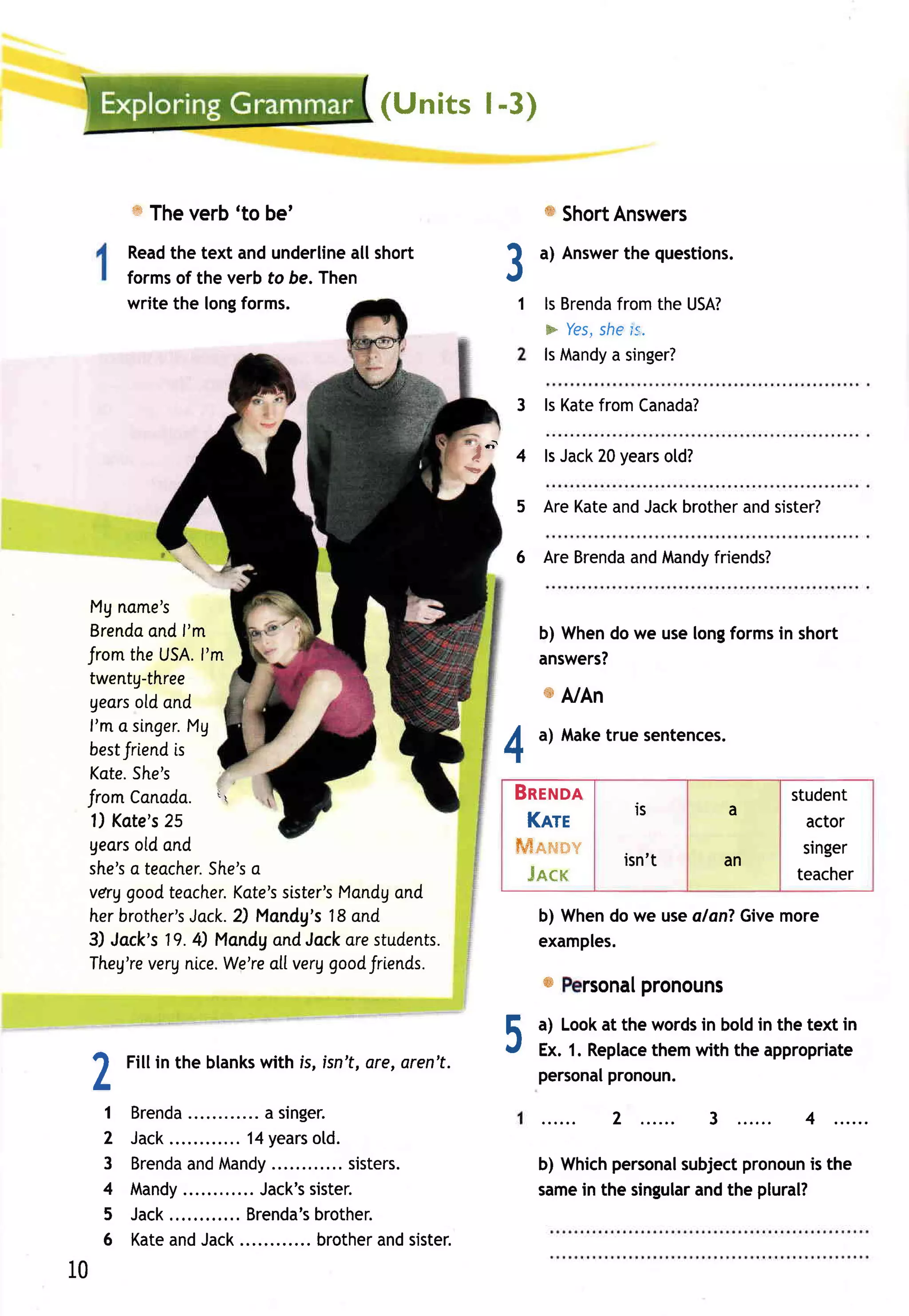 ( U nit s l-3)


         w Theverb'to be'                                               W Short
                                                                              Answers
         Read text andunderline short
              the                   all
         formsof the verb to be. Then                              3            the questions.
                                                                        a) Answer


         write the longforms.                                       1 ls Brenda
                                                                              fromthe USA?
                                                                        + Yes, ls.
                                                                             she
                                                                        lsMandy singer?
                                                                              a

                                                                    3 ls KatefromCanada?
                                                             -T
                                                             !E,
                                                                    4   lsJack years
                                                                              20   otd?

                                                                    5 AreKate Jackbrother sister?
                                                                             and        and

                                                                    6 AreBrenda Mandy
                                                                              and   friends?

 Mg ncme's
 Brenda f'm
         ond                                                            b) When we uselongformsin short
                                                                               do
 JromtheUSA.   l'm                                                      answers?
 twentg-three
 gecrs and
       old
                                                                        w A/An
 l'm a singer.
             Mg
                                                                   A    a) Maketrue sentences.
 bestJriendis                                                      -r
 Kate. She's
 fromCanada.
                 i                                                 Bnrruon                            student
                                                                                   ls          a
 1) Kote's
         25                                                          Knrr                                actor
 geors ond
      otd                                                           fiffimmwumv                          singer
                                                                              is n ' t        an
 she's teacher.
      a            o
               She's                                                  Jeex                              teacher
 verggoodteacher.Kcte's       Mandg
                       sister's    ond
 herbrother's    2) l4andg's18cnd
             Jock.                                                      b) Whendo we usealanTGivemore
 3) Jock's19.4) Mandg Jockarestudents.
                      and                                               examples.
 Theg're nice.
        very    We'reaLl, goodJrtends.
                        verg
                                                                        w rsonal
                                                                               pronouns

 A
         Fillin the blanks
                         with is, isn't,are,aren't.
                                                                   5    a) Lookat the wordsin boldin the text in
                                                                        Ex. 1. Replace
                                                                        personal
                                                                                      themwith the appropriate
                                                                                 pronoun.
 L
     1   Brenda                  a singer.                                       2 ......   3 ......    4
     2   J a c k . . . .... 1 4ye a rs l d .
               .          ....          o
     3   Brenda Mandy
                    and                  .... sisters.                  b) Whichpersonal
                                                                                       subjectpronoun the
                                                                                                    is
     4   Mandy              .... Jack's sister.                         same the singular the plural?
                                                                            in           and
     5   Jack.              .. Brenda's brother.
     6   Ka t e n dJa ck
               a              ............ ro th ea n dsister .
                                         b        r
10
 