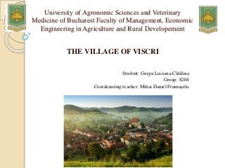 University of Agronomic Sciences and Veterinary
Medicine of Bucharest Faculty of Management, Economic
Engineering in Agriculture and Rural Developement
THE VILLAGE OF VISCRI
Student: Gurgu Luciana-Cătălina
Group: 8204
Coordonating teacher: Mihai Daniel Frumușelu
 