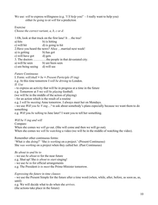 10
We use: will to express willingness (e.g. ‘I’ll help you!’ – I really want to help you)
either be going to or will for a prediction
Exercise
Choose the correct variant, a, b, c or d:
1.Oh, look at that truck on the first lane! It …the tree!
a) hits b) is hitting
c) will hit d) is going to hit
2.Have you heard the news? Alice …married next week!
a) is getting b) has got
c) will have got d) gets
3. The doctors ………….the people in that devastated city.
a) will be seen b) are been seen
c) are being seeing d) will see
Future Continuous
I. Form: will/shall + be + Present Participle (V-ing)
e.g. At this time tomorrow I will be driving to London.
II. Use
- to express an activity that will be in progress at a time in the future
e.g. Tomorrow at 5 we will be playing football.
(we will be in the middle of the action of playing)
- for an action which is the result of a routine
e.g. I will be meeting Anne tomorrow. I always meet her on Mondays.
- we use Will you be V-ing…? to ask about somebody’s plans especially because we want them to do
something
e.g. Will you be talking to Jane later? I want you to tell her something.
Will be V-ing and will
Compare:
When she comes we will go out. (She will come and then we will go out).
When she comes we will be watching a video (we will be in the middle of watching the video).
Remember other continuous forms:
‘What is she doing?’ ‘She is working on a project.’ (Present Continuous)
She was working on a project when they called her. (Past Continuous)
Be about to and be to
- we use be about to for the near future
e.g. Shut up! She is about to start singing!
- we use be to for official arrangements
e.g. The President is to meet the Prime-Minister tomorrow.
Expressing the future in time clauses
- we use the Present Simple for the future after a time word (when, while, after, before, as soon as, as,
until)
e.g. We will decide what to do when she arrives.
(the actions take place in the future)
 