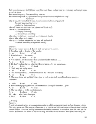 100
Take something away (in USA take something out): buy a cooked meal at a restaurant and carry it away
to eat it at home
Take something away from something: subtract
Take something back: a.) agree to receive goods previously bought in the shop
b.) retract
take in: a.) allow somebody to stay in your house sometimes for payment
b.) make a garment narrower
c.) deceive, fool somebody
take off: (of an aircraft) leave the ground and begin to fly
take on: a.) become popular
b.) employ somebody
c.) decide to do something
take out a.) invite/escort somebody to a restaurant, theatre
take to: take refuge in (a place)
take up: a.) continue a story that has been left unfinished
b.) adopt something as a pastime activity
Exercise.
Choose the correct answer A, B or C. Only one answer is correct.
1. The plane took … despite of the weather.
A. up B. for C. off
2. Rosalind takes … her mother.
A. in B. after C. up
3. You’ve lost a few kilos and I think you skirt need to be taken … .
A. to B. in C. up
4. He didn’t realize she was a burglar. He was taken … by her appearance.
A. in B. for C. aback
5. Their song has really taken … .
A. up B. off C. on
6. The passengers took … the lifeboats when the Titanic hit an iceberg.
A. for B. up C. to
7. She came home late and didn’t have time to cook so she took something from a nearby …
restaurant.
A. away B. off C. after
8. How are things going between you and Harriet? Have you taken her … yet?
A. up B. out C. away
9. She was taken … by his insolent remark.
A. in B. aback C. after
10. I take … what I said about you.
A. back B. after C. in
C. Writing
Reviews.
A review is an article in a newspaper or magazine in which someone presents his/her views on a book,
film, play, show, etc. The purpose of a review is to give factual information as well as personal opinion
on that subject. A review usually contains the following elements: an overview, pros and cons and the
verdict. Sometimes the writer of the review may decide not to use all these three parts, describing an
 