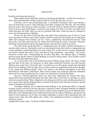 103
UNIT XII
CREATIVITY
Read this text discussing creativity:
Many people seem to think that creativity is producing the Big Idea – an idea from nowhere so
clever and so profound that it defines creativity. But the instant Big Idea does not exist.
Creativity, and its task of generating ideas, is essentially incremental. Ideas come through a
series of small steps or moves. They build upon each other to produce the final idea. The trick Rather
than the creative idea being an instant revelation, it will more likely be characterized by a haphazard
series of moves, steps and linkages. to creativity and creating new ideas is not how you think up the
instant Big Idea, but rather what you can do to generate little ideas, which can later be combined in
some way to be presented as a Big Idea.
So how has the notion of the Big Idea come about? One explanation may be that it is much
more convenient to believe great creative people somehow intuitively and instantly arrive at Big Ideas
rather than recognize that creativity can be a messy, unglamorous and protracted process. Great
discoveries were often achieved more by chance than from being the result of someone’s Big Idea.
Inventions are perfected by step-by-step improvements, and each step is itself an invention.
The myth of the instant Big Idea is a fundamental point for public relations practitioners to
consider about creativity. Practitioners work in an environment where their clients or management may
at times demand an instant Big Idea for the task in hand. Yet, no idea lives in a vacuum: practitioners
will need to educate their peers if they want them to fully understand – and manage – the creative
dimension in their work. Understanding the so-called ‘Big Ideas’, the different types of thinking
processes used, and the context of lateral thinking, are crucial to being creative. So let us take a look at
the myth of left-brain/right-brain theory:
As a result of the work by the Nobel prizewinner Professor Roger Sperry, the theory of right
and left sides of the brain was advanced, in which major intellectual functions were split between
different parts of the brain. On the left side, it was believed, were the logical, rational and controlling
aspects to our thinking, while the right side was said to control our inspirational and creative thoughts.
It was argued that different people’s skills were linked to the different hemispheres of the brain
dominating an individual’s performance. More creative people were seemingly right-side dominated;
others who were more analytical but less creative were described as left-side dominated.
However, left-brain/right-brain theory has since been undermined by research that shows
mental skills being distributed throughout the brain. Both sides of the brain are activated, no matter
what task you put to them. What is important in developing our skills as creative public practitioners is
not so much where specific thinking skills are located in the brain but the fact that at least two specific
modes of thought can be identified.
Convergent thinking, the so-called left-sided thinking, is the intellectual ability to logically
evaluate, criticize and choose the best idea from a selection of ideas. Divergent thinking, the apparent
right-sided thinking, is the ability of the intellect to think of many original, diverse and elaborate ideas.
By having a clear understanding of the distinction between the two types of thinking, a practitioner can
make far more productive use of time, and employ techniques to greater effect, generating more and
varied creative ideas that offer added value, which is the fundamental element of anything that is
defined as creative.
(Adapted from Green, Andy, ‘Creativity in Public Relations’)
 