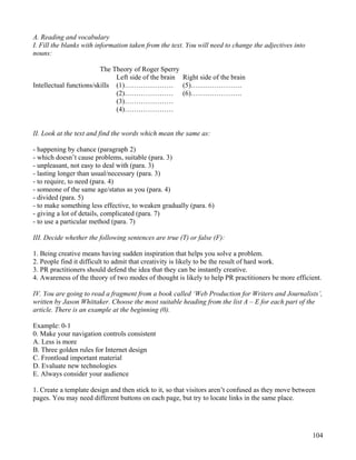 104
A. Reading and vocabulary
I. Fill the blanks with information taken from the text. You will need to change the adjectives into
nouns:
The Theory of Roger Sperry
Left side of the brain Right side of the brain
Intellectual functions/skills (1)………………… (5)………………….
(2)………………… (6)………………….
(3)…………………
(4)…………………
II. Look at the text and find the words which mean the same as:
- happening by chance (paragraph 2)
- which doesn’t cause problems, suitable (para. 3)
- unpleasant, not easy to deal with (para. 3)
- lasting longer than usual/necessary (para. 3)
- to require, to need (para. 4)
- someone of the same age/status as you (para. 4)
- divided (para. 5)
- to make something less effective, to weaken gradually (para. 6)
- giving a lot of details, complicated (para. 7)
- to use a particular method (para. 7)
III. Decide whether the following sentences are true (T) or false (F):
1. Being creative means having sudden inspiration that helps you solve a problem.
2. People find it difficult to admit that creativity is likely to be the result of hard work.
3. PR practitioners should defend the idea that they can be instantly creative.
4. Awareness of the theory of two modes of thought is likely to help PR practitioners be more efficient.
IV. You are going to read a fragment from a book called ‘Web Production for Writers and Journalists’,
written by Jason Whittaker. Choose the most suitable heading from the list A – E for each part of the
article. There is an example at the beginning (0).
Example: 0-1
0. Make your navigation controls consistent
A. Less is more
B. Three golden rules for Internet design
C. Frontload important material
D. Evaluate new technologies
E. Always consider your audience
1. Create a template design and then stick to it, so that visitors aren’t confused as they move between
pages. You may need different buttons on each page, but try to locate links in the same place.
 