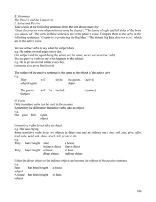 106
B. Grammar
The Passive and the Causatives
I. Active and Passive
Take a look at the following sentences from the text about creativity:
‘Great discoveries were often achieved more by chance’; ‘The theory of right and left sides of the brain
was advanced’. The verbs in these sentences are in the passive voice. Compare them to the verbs in the
following sentences: ‘Creativity is producing the Big Idea’, ‘The instant Big Idea does not exist’, which
are in the active voice.
We use active verbs to say what the subject does
e.g. He writes several pages every day.
(the subject and the agent doing the action are the same, so we use an active verb)
We use passive verbs to say what happens to the subject
e.g. He is given several letters every day.
(someone else gives him letters)
The subject of the passive sentence is the same as the object of the active verb
e.g.
They will invite the guests. (active)
subject/agent object
The guests will be invited. (passive)
Subject
II. Form
Only transitive verbs can be used in the passive
Remember the difference: transitive verbs take an object
e.g.
She gave him a pen.
object
Intransitive verbs do not take an object
e.g. She was crying.
Some transitive verbs have two objects (a direct one and an indirect one): buy, sell, pay, give, offer,
lend, take, send, ask, show, teach, tell, promise etc.
e.g.
They have bought Jane a house.
indirect object direct object
They have bought a house to Jane.
direct object indirect object
Either the direct object or the indirect object can become the subject of the passive sentence
e.g.
Jane has been bought a house.
subject
A house has been bought to Jane.
subject
 