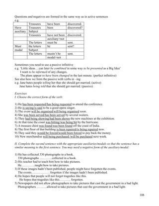 108
Questions and negatives are formed in the same way as in active sentences
e.g.
Treasures have been discovered.
Have Treasures been discovered?
auxiliary Subject
Treasures have not been discovered.
auxiliary+not
The letters must be sent.
Must the letters be sent?
modal Subject
The letters mustn’t be sent.
modal+not
Sometimes you need to use a passive infinitive
e.g. ‘Little ideas….can later be combined in some way to be presented as a Big Idea’
I want to be informed of any changes.
The plans appear to have been changed in the last minute. (perfect infinitive)
See also how we form the passive with verbs in –ing
e.g. Jane hates people telling her that she should get married. (active)
Jane hates being told that she should get married. (passive)
Exercises
I. Choose the correct form of the verb:
1) He has been requested/has being requested to attend the conference.
2) He is saying/is said to be a good opera singer.
3) The event will be organised/will being organised soon.
4) She was been served/has been served by several waiters.
5) They had being showing/had been shown the new machines at the exhibition.
6) At that time the coast was hitting/was being hit by the hurricane.
7) A treasure chest was found/was been found off the coast of India.
8) The first floor of that building is been repaired/is being repaired now.
9) They said they would be forced/would been forced to pay back the money.
10) New merchandise will being purchased /will be purchased next week.
II. Complete the second sentence with the appropriate auxiliaries/modals so that the sentence has a
similar meaning to the first sentence. You may need a negative form of the auxiliary/modal:
1) He has collected 330 photographs in a book.
330 photographs …………collected in a book.
2) His teacher had to teach him how to take pictures.
He………….taught how to take pictures.
3) If these images hadn’t been published, people might have forgotten the events.
The events………………forgotten if the images hadn’t been published.
4) He hopes that people will not forget tragedies like this.
He hopes that tragedies like this……….. forgotten.
5) Newspapers did not allow photographers to take pictures that cast the government in a bad light.
Photographers ……….allowed to take pictures that cast the government in a bad light.
 