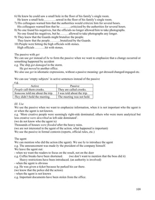 109
6) He knew he could saw a small hole in the floor of his family’s single room.
He knew a small hole…………sawed in the floor of his family’s single room.
7) His colleagues warned him that the authorities would criticize him for several hours.
His colleagues warned him that he ………..criticized by the authorities for several hours.
8) No one found his negatives, but the officials no longer allowed him to take photographs.
No one found his negatives, but he………allowed to take photographs any longer.
9) They knew that the Guards might brutalize the people.
They knew that the people………..brutalized by the Guards.
10) People were hitting the high officials with stones.
High officials ……….hit with stones.
The passive with get
We can use get instead of be to form the passive when we want to emphasize that a change occurred or
something happened by accident
e.g. The ship got damaged in the storm.
He got moved to another office.
We also use get in idiomatic expressions, without a passive meaning: get dressed/changed/engaged etc.
We can use ‘empty subjects’ in active sentences instead of the passive
e.g.
Active Passive
People call them crooks. They are called crooks.
Someone told me about the trip. I was told about the trip.
They didn’t hold the meeting. The meeting was not held.
III. Use
We use the passive when we want to emphasize information, when it is not important who the agent is
or when the agent is not known.
e.g. ‘More creative people were seemingly right-side dominated; others who were more analytical but
less creative were described as left-side dominated’.
(we do not know who the agent is)
Thousands of houses were flooded after the heavy rains.
(we are not interested in the agent of the action, what happened is important)
We use the passive in formal contexts (reports, official rules, etc.)
The agent
We can mention who did the action (the agent). We use by to introduce the agent
e.g. The announcement was made by the president of the company himself.
We leave the agent out:
- when we want the readers to focus on the result, not on the doer
e.g. Coffee breaks have been shortened. (we don’t want to mention that the boss did it)
Heavy restrictions have been introduced. (an authority is involved)
- when the agent is obvious
e.g. He was given a ticket because he parked his car there.
(we know that the police did the action)
- when the agent is not known
e.g. Important documents have been stolen from the office.
 