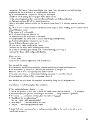 11
- sometimes the Present Perfect is used in the time clause (after when/as soon as/until/after) to
emphasize that one activity will be complete before the other
e.g. I’ll talk to her when I’ve finished reading the newspaper.
(first I will finish reading the newspaper, then I’ll talk to her)
- if the actions happen together, we use the Present Simple, not the Present Perfect
e.g. When she calls me I’ll tell her about the meeting.
- after if, who/which and that we also use the present for the future if in the main sentence we have a
future
e.g. ‘You’ll have to throw out many of the traditional ways of brand building if you want to build a
powerful Internet brand.’
If she sees us we’ll be in trouble.
We’ll talk to all the people who call us.
I’ll make sure that she is informed of the details.
We use present for the future after in case (to refer to a possible problem)
e.g. We’ll meet inside the restaurant in case it rains.
See the difference between when and if:
I’ll give you my phone number when I move.
(we use when for things which will happen for sure)
I’ll call her if something goes wrong. (not: ‘when something goes wrong’)
(we use if for things which will possibly happen)
More exercises
I. Do and Make
Look at some idiomatic expressions with do and make:
You are made for sports.
When you make much/little of something you treat something as important/unimportant
What do you make of his speech? (What do you understand of his speech?)
There are a lot of do-it-yourself magazines and TV shows.
When you want someone to stop doing something annoying, you say: that will do!
When you can do without coffee, you manage without it.
You will find out more about the uses of do and make by doing the following exercise:
Use either do or make to complete these sentences:
1.They had a fight but they finally………up.
2. I know that you had to work hard to finish this paper for me, but I promise I’ll……..it up to you!
3. After the employees’ protests, the managers decided to…….away with those regulations.
4. We should …….some room for them, they have a lot of luggage!
5. ‘Would you like something to eat?’
‘No, but I could…with a cup of coffee!’
6. ‘How do you…..?,’ he said, shaking his hand.
7. Can you …..the washing? I’m really tired.
II. In the following exercise prefixes or suffixes are to be added to the words on the left so as to
complete the sentences:
 