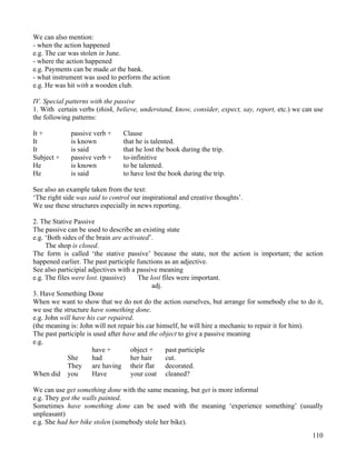 110
We can also mention:
- when the action happened
e.g. The car was stolen in June.
- where the action happened
e.g. Payments can be made at the bank.
- what instrument was used to perform the action
e.g. He was hit with a wooden club.
IV. Special patterns with the passive
1. With certain verbs (think, believe, understand, know, consider, expect, say, report, etc.) we can use
the following patterns:
It + passive verb + Clause
It is known that he is talented.
It is said that he lost the book during the trip.
Subject + passive verb + to-infinitive
He is known to be talented.
He is said to have lost the book during the trip.
See also an example taken from the text:
‘The right side was said to control our inspirational and creative thoughts’.
We use these structures especially in news reporting.
2. The Stative Passive
The passive can be used to describe an existing state
e.g. ‘Both sides of the brain are activated’.
The shop is closed.
The form is called ‘the stative passive’ because the state, not the action is important; the action
happened earlier. The past participle functions as an adjective.
See also participial adjectives with a passive meaning
e.g. The files were lost. (passive) The lost files were important.
adj.
3. Have Something Done
When we want to show that we do not do the action ourselves, but arrange for somebody else to do it,
we use the structure have something done.
e.g. John will have his car repaired.
(the meaning is: John will not repair his car himself, he will hire a mechanic to repair it for him).
The past participle is used after have and the object to give a passive meaning
e.g.
have + object + past participle
She had her hair cut.
They are having their flat decorated.
When did you Have your coat cleaned?
We can use get something done with the same meaning, but get is more informal
e.g. They got the walls painted.
Sometimes have something done can be used with the meaning ‘experience something’ (usually
unpleasant)
e.g. She had her bike stolen (somebody stole her bike).
 