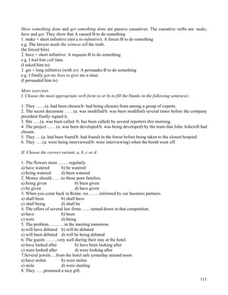 111
Have something done and get something done are passive causatives. The causative verbs are: make,
have and get. They show that A caused B to do something
1. make + short infinitive (not a to-infinitive): A forces B to do something
e.g. The lawyer made the witness tell the truth.
(he forced him)
2. have + short infinitive: A requests B to do something
e.g. I had him call Jane.
(I asked him to)
3. get + long infinitive (with to): A persuades B to do something
e.g. I finally got my boss to give me a raise.
(I persuaded him to)
More exercises
I. Choose the most appropriate verb form (a or b) to fill the blanks in the following sentences:
1. They ……(a. had been chosen/b. had being chosen) from among a group of experts.
2. The secret document ……(a. was modified/b. was been modified) several times before the company
president finally signed it.
3. She …..(a. was been called /b. has been called) by several reporters this morning.
4. The project ……(a. was been developed/b. was being developed) by the team that John Ashcroft had
chosen.
5. They ….(a. had been found/b. had found) in the forest before being taken to the closest hospital.
6. They …..(a. were being interviewed/b. were interviewing) when the bomb went off.
II. Choose the correct variant, a, b, c or d:
1. The flowers must…….. regularly.
a) have watered b) be watered
c) being watered d) been watered
2. Money should…….to those poor families.
a) being given b) been given
c) be given d) have given
3. When you come back in Rome, we……..informed by our business partners.
a) shall been b) shall have
c) shall being d) shall be
4. The offers of several law firms ……turned down in that competition.
a) have b) been
c) were d) being
5. The problem………..in the meeting tomorrow.
a) will have debated b) will be debated
c) will been debated d) will be being debated
6. The guests ……..very well during their stay at the hotel.
a) have looked after b) have been looking after
c) were looked after d) were looking after
7.Several jewels….from the hotel safe yesterday around noon.
a) have stolen b) were stolen
c) stole d) were stealing
8. They……promised a nice gift.
 