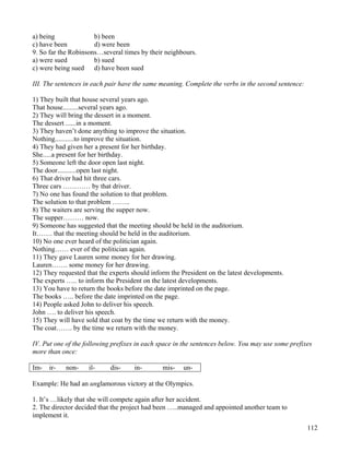 112
a) being b) been
c) have been d) were been
9. So far the Robinsons…several times by their neighbours.
a) were sued b) sued
c) were being sued d) have been sued
III. The sentences in each pair have the same meaning. Complete the verbs in the second sentence:
1) They built that house several years ago.
That house.........several years ago.
2) They will bring the dessert in a moment.
The dessert ......in a moment.
3) They haven’t done anything to improve the situation.
Nothing...........to improve the situation.
4) They had given her a present for her birthday.
She.....a present for her birthday.
5) Someone left the door open last night.
The door...........open last night.
6) That driver had hit three cars.
Three cars ………… by that driver.
7) No one has found the solution to that problem.
The solution to that problem ……..
8) The waiters are serving the supper now.
The supper……… now.
9) Someone has suggested that the meeting should be held in the auditorium.
It……. that the meeting should be held in the auditorium.
10) No one ever heard of the politician again.
Nothing…… ever of the politician again.
11) They gave Lauren some money for her drawing.
Lauren……. some money for her drawing.
12) They requested that the experts should inform the President on the latest developments.
The experts ….. to inform the President on the latest developments.
13) You have to return the books before the date imprinted on the page.
The books ….. before the date imprinted on the page.
14) People asked John to deliver his speech.
John …. to deliver his speech.
15) They will have sold that coat by the time we return with the money.
The coat……. by the time we return with the money.
IV. Put one of the following prefixes in each space in the sentences below. You may use some prefixes
more than once:
Im- ir- non- il- dis- in- mis- un-
Example: He had an unglamorous victory at the Olympics.
1. It’s …likely that she will compete again after her accident.
2. The director decided that the project had been …..managed and appointed another team to
implement it.
 
