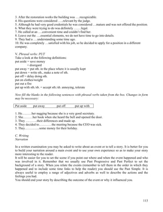 113
3. After the restoration works the building was ….recognizable.
4. His questions were considered …..relevant by the judge.
5. Although he had very good credentials he was considered …mature and was not offered the position.
6. What they were trying to do was definitely …….legal.
7. He called at an ….convenient time and couldn’t find her.
8. Leave out the ….essential elements, we do not have time to go into details.
9. They had a ….understanding some time ago.
10. He was completely …satisfied with his job, so he decided to apply for a position in a different
company.
V. Phrasal verbs: PUT
Take a look at the following definitions:
put aside = save money
= disregard
put away = put sth. in the place where it is usually kept
put down = write sth., make a note of sth.
put off = delay doing sth.
put on clothes/weight
put out a fire
put up with sth./sb. = accept sth./sb. annoying, tolerate
Now fill the blanks in the following sentences with phrasal verbs taken from the box. Changes in form
may be necessary:
Put aside put away put off put up with
1. He………her nagging because she is a very good secretary.
2. She………her book when she heard the bell and opened the door.
3. They ………..their differences and made up.
4. They decided to…………the meeting because the CEO was sick.
5. They…………..some money for their holiday.
C. Writing
Narration
In a written examination you may be asked to write about an event or to tell a story. It is better for you
to build your narration around a main event and to use your own experience so as to make your story
more interesting to the reader.
It will be easier for you to set the scene if you point out where and when the event happened and who
was involved in it. Remember that we usually use Past Progressive and Past Perfect to set the
background of a story. When you relate the events (remember to tell them in the order in which they
happened and to include some time links to help the reader) you should use the Past Simple. It is
always useful to employ a range of adjectives and adverbs as well to describe the actions and the
feelings you had.
You should end your story by describing the outcome of the event or why it influenced you.
 