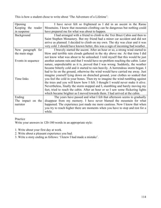 114
This is how a student chose to write about ‘The Adventure of a Lifetime’:
Opening
Keeping the reader
in suspense
I have never felt so frightened as I did in an ascent in the Rarau
Mountains. I knew that mountain climbing can be dangerous but nothing could
have prepared me for what was about to happen.
Background I had arranged with a friend to climb to the Trei Brazi Cabin and then to
Saint Stephen Monastery. But my friend had a minor car accident and did not
arrive as planned. I decided to climb on my own. The sky was clear and it was
very cold. I should have known better, this was a sign of incoming bad weather.
New paragraph for
the main stage
Events in sequence
Time links
I bravely started the ascent. After an hour or so, a strong wind started to
blow and terrible rain clouds gathered in the sky above me. At that time I did
not know what was about to be unleashed. I told myself that this would be just
another autumn rain and that I would have no problem reaching the cabin. Later
nature, unpredictable as it is, proved that I was wrong. Suddenly, the weather
became bitterly cold and it started to rain heavily. A horrendous storm began. I
had to lie on the ground, otherwise the wind would have carried me away. Just
imagine yourself lying down on drenched ground, your clothes so soaked that
you feel the cold in your bones. Then try to imagine the wind rumbling against
the trees and you will know how I felt. I thought I would never make it alive.
Nevertheless, finally the storm stopped and I, stumbling and barely moving my
feet, tried to reach the cabin. After an hour or so I saw some flickering lights
which became brighter as I moved towards them. I had arrived at the cabin.
Ending
The impact on the
narrator
The years have passed and what I felt that afternoon seems to gradually
disappear from my memory. I have never blamed the mountain for what
happened. The experience just made me more cautious. Now I know that when
you try to reach higher there are moments when you have to stop and rest for a
while.
Practice
Write your answers in 120-180 words in an appropriate style:
1. Write about your first day at work.
2. Write about a pleasant experience you had.
3. Write a story ending as follows: ‘I knew I had made a mistake’.
 
