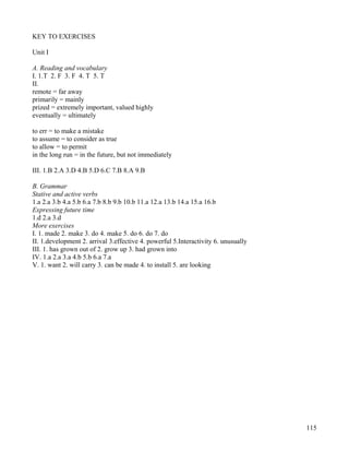 115
KEY TO EXERCISES
Unit I
A. Reading and vocabulary
I. 1.T 2. F 3. F 4. T 5. T
II.
remote = far away
primarily = mainly
prized = extremely important, valued highly
eventually = ultimately
to err = to make a mistake
to assume = to consider as true
to allow = to permit
in the long run = in the future, but not immediately
III. 1.B 2.A 3.D 4.B 5.D 6.C 7.B 8.A 9.B
B. Grammar
Stative and active verbs
1.a 2.a 3.b 4.a 5.b 6.a 7.b 8.b 9.b 10.b 11.a 12.a 13.b 14.a 15.a 16.b
Expressing future time
1.d 2.a 3.d
More exercises
I. 1. made 2. make 3. do 4. make 5. do 6. do 7. do
II. 1.development 2. arrival 3.effective 4. powerful 5.Interactivity 6. unusually
III. 1. has grown out of 2. grow up 3. had grown into
IV. 1.a 2.a 3.a 4.b 5.b 6.a 7.a
V. 1. want 2. will carry 3. can be made 4. to install 5. are looking
 