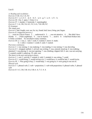 116
Unit II
A. Reading and vocabulary
Exercise I.1.B; 2.A; 3.A; 4.C
Exercise II. 1 –e; 2.-f; 3. – d; 4. – b; 5. – a; 6. –g; 7. –c; 8. – i; 9. – h.
Exercise III. 1.by; 2. upon; 3. from; 4. to
Exercise IV. 1. murder; 2. homicide; 3. manslaughter
Exercise V. 1.A; 2.B; 3.b; 4.C; 5.C; 6.A; 7.B; 8.B; 9.C
B. Grammar
The simple past
Exercise I. had; fought; cost; see; lie; try; found; laid; leave; bring; put; began.
Exercise II. (suggested answers.)
1 .… went on a trip to France. 2. … understood it. 3. … was not attentive. 4. … She didn’t have
friends. 5. … I had a nightmare. 6. …was in Austria. 7. … aced it. 8. it had been broken into.
9. broke a window. 10. travelled to many countries.
Exercise III. a. 1. was; 2. said; 3. took; 4. wanted; 5. knew; 6. made;
b. 1. told; 2. wanted; 3. could; 4. said; 5. wanted.
Past tense continuous.
Exercise I. 1. was raining; 2. was studying; 3. was reading; 4. was raining; 5. was shoveling
Exercise II. 1. dropped; spilled; 2. arrived; was writing; 3. was; entered; stood up; 4. was walking;
attacked; 5. was playing; 6. was just opening; 7. was climbing; slipped; fell; 8. saw; was not carrying;
9. wanted; couldn’t; ended up; 10. rode; was.
The future in the past and going to future.
Exercise I. 1. was; 2. arrived; 3. wanted; 4. told; 5. minded; 6. was sitting; 7. could
Exercise II. 1. would bring; 2. would not have to; 3. would have; 4. would be late; 5. would invite.
Exercise III. 1. Was going to buy; 2. would help; 3. was going to; 4. were going to run out of;
Phrasal verb.
Exercise I. 1. phrasal verb; 2. verb = preposition; 3. verb with preposition; 4. phrasal verbs; 5. phrasal
verb
Exercise II. 1.C; 2 B; 3.B; 4.A; 5.B; 6. A; 7. C. 8. A
 