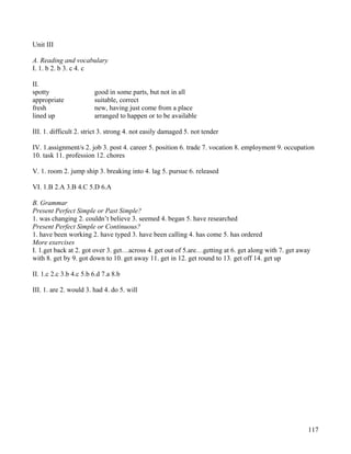 117
Unit III
A. Reading and vocabulary
I. 1. b 2. b 3. c 4. c
II.
spotty good in some parts, but not in all
appropriate suitable, correct
fresh new, having just come from a place
lined up arranged to happen or to be available
III. 1. difficult 2. strict 3. strong 4. not easily damaged 5. not tender
IV. 1.assignment/s 2. job 3. post 4. career 5. position 6. trade 7. vocation 8. employment 9. occupation
10. task 11. profession 12. chores
V. 1. room 2. jump ship 3. breaking into 4. lag 5. pursue 6. released
VI. 1.B 2.A 3.B 4.C 5.D 6.A
B. Grammar
Present Perfect Simple or Past Simple?
1. was changing 2. couldn’t believe 3. seemed 4. began 5. have researched
Present Perfect Simple or Continuous?
1. have been working 2. have typed 3. have been calling 4. has come 5. has ordered
More exercises
I. 1.get back at 2. got over 3. get…across 4. get out of 5.are…getting at 6. get along with 7. get away
with 8. get by 9. got down to 10. get away 11. get in 12. get round to 13. get off 14. get up
II. 1.c 2.c 3.b 4.c 5.b 6.d 7.a 8.b
III. 1. are 2. would 3. had 4. do 5. will
 