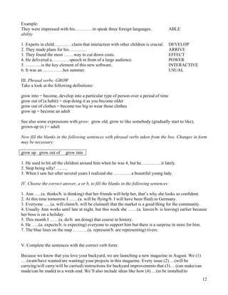 12
Example:
They were impressed with his…………to speak three foreign languages. ABLE
ability
1. Experts in child…………claim that interaction with other children is crucial. DEVELOP
2. They made plans for his………… ARRIVE
3. They found the most …….way to cut down costs. EFFECT
4. He delivered a…………speech in front of a large audience. POWER
5. ………..is the key element of this new software. INTERACTIVE
6. It was an …………..hot summer. USUAL
III. Phrasal verbs: GROW
Take a look at the following definitions:
grow into = become, develop into a particular type of person over a period of time
grow out of (a habit) = stop doing it as you become older
grow out of clothes = become too big to wear those clothes
grow up = become an adult
See also some expressions with grow: grow old, grow to like somebody (gradually start to like),
grown-up (n.) = adult
Now fill the blanks in the following sentences with phrasal verbs taken from the box. Changes in form
may be necessary:
grow up grow out of grow into
1. He used to hit all the children around him when he was 4, but he…………..it lately.
2. Stop being silly! ……..
3. When I saw her after several years I realized she …………a beautiful young lady.
IV. Choose the correct answer, a or b, to fill the blanks in the following sentences:
1. Ann …..(a. thinks/b. is thinking) that her friends will help her, that’s why she looks so confident.
2. At this time tomorrow I ……(a. will be flying/b. I will have been flied) to Germany.
3. Everyone …..(a. will claim/b. will be claimed) that the market is a good thing for the community.
4. Usually Ann works until late at night, but this week she ……(a. leaves/b. is leaving) earlier because
her boss is on a holiday.
5. This month I ……(a. do/b. am doing) that course in history.
6. He …..(a. expects/b. is expecting) everyone to support him but there is a surprise in store for him.
7. The blue lines on the map ……….(a. represent/b. are representing) rivers.
V. Complete the sentences with the correct verb form:
Because we know that you love your backyard, we are launching a new magazine in August. We (1)
….(want/have wanted/are wanting) your projects in this magazine. Every issue (2)….(will be
carrying/will carry/will be carried) instructions for backyard improvements that (3)… (can make/can
made/can be made) in a week-end. We’ll also include ideas like how (4)….(to be installed/to
 