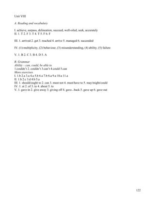 122
Unit VIII
A. Reading and vocabulary
I. achieve, surpass, delineation, succeed, well-oiled, seek, accurately
II. 1. T 2. F 3. T 4. T 5. F 6. F
III. 1. arrived 2. get 3. reached 4. arrive 5. managed 6. succeeded
IV. (1) multiplicity, (2) behaviour, (3) misunderstanding, (4) ability, (5) failure
V. 1. B 2. C 3. B 4. D 5. A
B. Grammar
Ability – can, could, be able to
1.couldn’t 2. couldn’t 3.can’t 4.could 5.can
More exercises
I. 1.b 2.a 3.a 4.a 5.b 6.a 7.b 8.a 9.a 10.a 11.a
II. 1.b 2.c 3.d 4.b 5.a
III. 1. should/ought to 2. can 3. must not 4. must/have to 5. may/might/could
IV. 1. at 2. of 3. to 4. about 5. to
V. 1. gave in 2. give away 3. giving off 4. gave...back 5. gave up 6. gave out
 