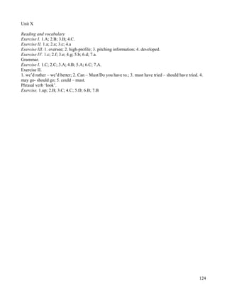 124
Unit X
Reading and vocabulary
Exercise I. 1.A; 2.B; 3.B; 4.C.
Exercise II. 1.a; 2.a; 3.c; 4.a
Exercise III. 1. oversee; 2. high-profile; 3. pitching information; 4. developed.
Exercise IV. 1.c; 2.f; 3.e; 4.g; 5.b; 6.d; 7.a.
Grammar.
Exercise I. 1.C; 2.C; 3.A; 4.B; 5.A; 6.C; 7.A.
Exercise II.
1. we’d rather – we’d better; 2. Can – Must/Do you have to.; 3. must have tried – should have tried. 4.
may go- should go; 5. could – must.
Phrasal verb ‘look’.
Exercise. 1.up; 2.B; 3.C; 4.C; 5.D; 6.B; 7.B
 