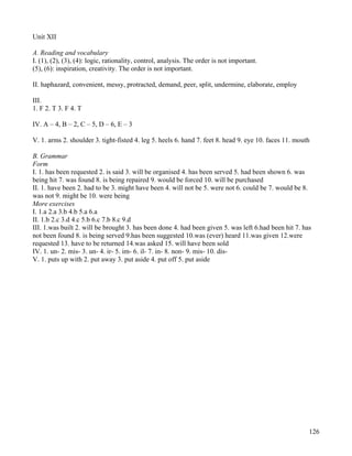 126
Unit XII
A. Reading and vocabulary
I. (1), (2), (3), (4): logic, rationality, control, analysis. The order is not important.
(5), (6): inspiration, creativity. The order is not important.
II. haphazard, convenient, messy, protracted, demand, peer, split, undermine, elaborate, employ
III.
1. F 2. T 3. F 4. T
IV. A – 4, B – 2, C – 5, D – 6, E – 3
V. 1. arms 2. shoulder 3. tight-fisted 4. leg 5. heels 6. hand 7. feet 8. head 9. eye 10. faces 11. mouth
B. Grammar
Form
I. 1. has been requested 2. is said 3. will be organised 4. has been served 5. had been shown 6. was
being hit 7. was found 8. is being repaired 9. would be forced 10. will be purchased
II. 1. have been 2. had to be 3. might have been 4. will not be 5. were not 6. could be 7. would be 8.
was not 9. might be 10. were being
More exercises
I. 1.a 2.a 3.b 4.b 5.a 6.a
II. 1.b 2.c 3.d 4.c 5.b 6.c 7.b 8.c 9.d
III. 1.was built 2. will be brought 3. has been done 4. had been given 5. was left 6.had been hit 7. has
not been found 8. is being served 9.has been suggested 10.was (ever) heard 11.was given 12.were
requested 13. have to be returned 14.was asked 15. will have been sold
IV. 1. un- 2. mis- 3. un- 4. ir- 5. im- 6. il- 7. in- 8. non- 9. mis- 10. dis-
V. 1. puts up with 2. put away 3. put aside 4. put off 5. put aside
 