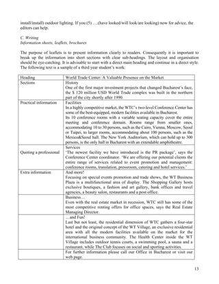 13
install/install) outdoor lighting. If you (5) ….(have looked/will look/are looking) now for advice, the
editors can help.
C. Writing
Information sheets, leaflets, brochures
The purpose of leaflets is to present information clearly to readers. Consequently it is important to
break up the information into short sections with clear sub-headings. The layout and organisation
should be eye-catching. It is advisable to start with a direct main heading and continue in a direct style.
The following text is a sample of a third year student’s work:
Heading World Trade Center: A Valuable Presence on the Market
Sections History
One of the first major investment projects that changed Bucharest’s face,
the $ 120 million USD World Trade complex was built in the northern
part of the city shortly after 1990.
Practical information Facilities
In a highly competitive market, the WTC’s two-level Conference Center has
some of the best-equipped, modern facilities available in Bucharest.
Its 10 conference rooms with a variable seating capacity cover the entire
meeting and conference domain. Rooms range from smaller ones,
accommodating 10 to 30 persons, such as the Cairo, Vienna, Moscow, Seoul
or Taipei, to larger rooms, accommodating about 100 persons, such as the
Mexico&Seoul hall. The New York Auditorium, which can hold up to 300
persons, is the only hall in Bucharest with an extendable amphitheatre.
Quoting a professional
Services
‘The newest facility we have introduced is the PR package’, says the
Conference Center coordinator. ‘We are offering our potential clients the
entire range of services related to event promotion and management:
conference rooms, translation, pressroom, catering and hotel services.’
Extra information And more!
Focusing on special events promotion and trade shows, the WT Business
Plaza is a multifunctional area of display. The Shopping Gallery hosts
exclusive boutiques, a fashion and art gallery, bank offices and travel
agencies, a beauty salon, restaurants and a post office.
Business…
Even with the real estate market in recession, WTC still has some of the
most competitive renting offers for office spaces, says the Real Estate
Managing Director.
…and Fun!
Last but not least, the residential dimension of WTC gathers a four-star
hotel and the original concept of the WT Village, an exclusive residential
area with all the modern facilities available on the market for the
international business community. The Health Center inside the WT
Village includes outdoor tennis courts, a swimming pool, a sauna and a
restaurant, while The Club focuses on social and sporting activities.
For further information please call our Office in Bucharest or visit our
web page.
 