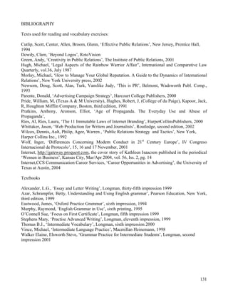 131
BIBLIOGRAPHY
Texts used for reading and vocabulary exercises:
Cutlip, Scott, Center, Allen, Broom, Glenn, ‘Effective Public Relations’, New Jersey, Prentice Hall,
1994
Dowdy, Clare, ‘Beyond Logos’, RotoVision
Green, Andy, ‘Creativity in Public Relations’, The Institute of Public Relations, 2001
Hugh, Michael, ‘Legal Aspects of the Rainbow Warrior Affair”, International and Comparative Law
Quarterly, vol.36, July 1987
Morlay, Michael, ‘How to Manage Your Global Reputation. A Guide to the Dynamics of International
Relations’, New York University press, 2002
Newsom, Doug, Scott, Alan, Turk, Vanslike Judy, ‘This is PR’, Belmont, Wadsworth Publ. Comp.,
1993
Parente, Donald, ‘Advertising Campaign Strategy’, Harcourt College Publishers, 2000
Pride, William, M, (Texas A & M University), Hughes, Robert, J, (College of du Paige), Kapoor, Jack,
R, Houghton Mifflin Company, Boston, third edition, 1991
Pratkins, Anthony, Aronson, Elliot, ‘Age of Propaganda. The Everyday Use and Abuse of
Propaganda’,
Ries, Al, Ries, Laura, ‘The 11 Immutable Laws of Internet Branding’, HarperCollinsPublishers, 2000
Whittaker, Jason, ‘Web Production for Writers and Journalists’, Routledge, second edition, 2002
Wilcox, Dennis, Ault, Philip, Agee, Warren , ‘Public Relations Strategy and Tactics’, New York,
Harper Collins Inc., 1992
Wolf, Inger, ‘Differences Concerning Modern Conduct in 21st
Century Europe’, IV Congreso
Internacional de Protocolo’, 15, 16 and 17 November, 2001
Internet, http://gateway.proquest.com, the cover story of Kathleen Isaacson published in the periodical
‘Women in Business’, Kansas City, Mar/Apr 2004, vol. 56, Iss. 2, pg. 14
Internet,CCS Communication Career Services, ‘Career Opportunities in Advertising’, the University of
Texas at Austin, 2004
Textbooks
Alexander, L.G., ‘Essay and Letter Writing’, Longman, thirty-fifth impression 1999
Azar, Schrampfer, Betty, Understanding and Using English grammar’, Pearson Education, New York,
third edition, 1999
Eastwood, James, ‘Oxford Practice Grammar’, sixth impression, 1994
Murphy, Raymond, ‘English Grammar in Use’, sixth printing, 1995
O’Connell Sue, ‘Focus on First Certificate’, Longman, fifth impression 1999
Stephens Mary, ‘Practise Advanced Writing’, Longman, eleventh impression, 1999
Thomas B.J., ‘Intermediate Vocabulary’, Longman, sixth impression 2000
Vince, Michael, ‘Intermediate Language Practice’, Macmillan Heinemann, 1998
Walker Elaine, Elsworth Steve, ‘Grammar Practice for Intermediate Students’, Longman, second
impression 2001
 