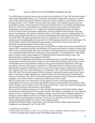 15
UNIT II
LEGAL ASPECTS OF THE RAINBOW WARRIOR AFFAIR
Two DGSE agents using false names were arrested in New Zeeland on 12 July 1985 and duly charged
with passport and related offences. On 23 July they were further charged with conspiracy to commit
arson, with willfully damaging the Rainbow Warrior by means of explosives, and with the murder of
Fernando Pereira, a crew- member who drowned in the incident. They pleaded not guilty and were
remanded in custody. In mid-August the French press identified them as Alain Mafart and Dominique
Prieur. On 26 July New Zeeland police also obtained warrants to arrest agents who had left New
Zeeland prior to the explosions. On 13 August New Zeeland demanded extradition of all those
involved, but the French government replied that it could not extradite French nationals. The other
agents, including three who reported to the Paris police on 25 August, were never apprehended. The
charges against Mafart and Prieur were altered to manslaughter and willful damage at the hearing on 4
November 1985. The agents pleaded guilty and were sentenced on 22 November to ten years'
imprisonment for manslaughter and seven years' for willful damage, the terms to run concurrently. The
French Defence Minister told them that the government would work for their release and on 28
November he urged negotiations for their return to France.
An investigation by the French government into the possibility of official involvement, published on 26
August 1985, recognised the identity and affiliation of the agents but found no evidence to indicate that
their mission involved anything other than surveillance. On 6 September France notified New Zeeland
of its concern that Mafart and Prieur should enjoy all the guarantees of international law. After further
press revelations France acknowledged on 22 September that all agents had obeyed orders, and
protested that they should not be exempted from blame.
Meanwhile New Zeeland had notified France on 6 September that it would take legal steps to secure
compensation from the French State. Further, the New Zeeland Prime Minister, David Lange, said on
26 September that he had prohibited extradition of the agents and political interference in the legal
proceedings. After the convictions he remarked on 16 December that New Zeeland would consider
repatriating the agents provided they continue to serve their prison sentences. Negotiations between
New Zeeland and France, which had begun on 23 September 1985, continued intermittently until 19
May 1986 when New Zeeland suspended them in protest at continued economic sanctions by France.
Early in 1986 France began impeding New Zeeland imports. New Zeeland formally complained to
France on 26 February 196, and on 4 April the European Community Trade Commissioner upheld the
complaint. France did not admit to imposing the trade barriers until 22 April.
Other European states were concerned to see the dispute resolved. The European Parliament
condemned secret service activity against the Rainbow Warrior and demanded a full explanation from
France. During a visit to Europe in June 1986 Lange indicated that various governments had impressed
upon him the need for an early resolution on the dispute.
France and New Zeeland announced on 19 July that they had agreed to refer all the matters without
precondition to arbitration by the UN Secretary-General. The ruling was completed on 6 July 1986 and
signed on 9 July. It required France to apologise and pay a fixed sum to New Zeeland; required New
Zeeland to transfer Mafart and Prieur into French custody; and enjoined France not to impede New
Zeeland exports to the European Community. The terms were carried out on 22-23 July 1986, and
France subsequently abided by the ruling on New Zeeland exports.
(Adapted from Michael Pugh, 'Legal Aspects of the Rainbow Warrior Affair', International and
Comparative Law Quarterly, Vol. 36, July 1987)
A. Reading and vocabulary
I. Choose the correct answer A, B or C so as to form a correct statement. (Only one answer is correct.)
1. The New Zeeland Police couldn't arrest all the DGSE agents because:
 