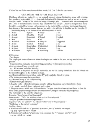 17
V. Read the text below and choose the best word A, B, C or D that fits each space.
FOR A SNEEZE FREE FUTURE TAKE A KITTEN
Childhood allergies are on the (1) …, but research suggests raising children in a house with pets may
be a good way to keep kids (2) … . In a study following 474 children from birth to age six or seven,
allergist Dennis Ownby, of the Medical College of Georgia, (3) … that those who had been exposed
(4) … two or more household cats and dogs since birth were less (5) … react to allergens than those
born (6) … animal free homes. Early exposure to the bacteria (7) … pets may encourage the proper
functioning of the immune system. Pets are not a (8) … for all kids. If the child has developed a (9)
…,introducing a dog or cat into the home will likely make it worse.
1 A rise B grow C verge D fall
2 A glad B healthy C still D busy
3 A came B revealed C found D looked
4 A of B for C to D of
5 A similar B common C likely to D supposed
6 A into B out of C from D on
7 A found B carried on C identified D discovered
8 A friend B solution C scheme D toy
9 A likeness B plot C sensitivity D dislike
B. Grammar
Past Simple
The simple past tense refers to an action that began and ended in the past, having no relation to the
present.
- It can refer to a particular moment in the past, marked by time expressions: last
night/week/month/year, yesterday, etc.
e.g.. We went on a trip last Saturday.
- The moment in the past is not always mentioned, but we can clearly understand from the context hat
the action took place in the past and is ended.
e.g. He entered the room, switched on the TV and watched a film all evening.
- The simple past can refer to past habit.
e.g. He drank a cup of tea every morning.
There are two types of verbs:
1. Regular verbs – which form the past tense by adding the ending –ed to the infinitive form.
e.g. : work – worked; dance – danced; ask – asked
2. Irregular verbs – which have different forms. The past tense form is the second form. In fact, the
three forms given for irregular verbs are: the infinitive, the past tense and the past perfect.
The past simple is the same for all persons.
Example: “I/you/he/she/it/we/they asked”.
Interrogative: “Did = the infinitive of the verb to be conjugated.”
“Did you go to the supermarket yesterday?”
Negative: “Did not (didn’t) + the infinitive of the verb to be conjugated.”
“I didn’t go to the market yesterday.”
Spelling changes:
a. When the verb ends in “y” preceded by a vowel, the “y” remains unchanged.
e.g. play = played; stay = stayed,
b. When the verb ends in “y” preceded by a consonant the “y” changes into “i”: “-ied”
e.g. try = tried; cry = cried
 