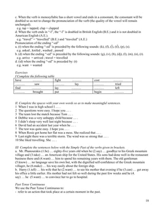 18
c. When the verb is monosyllabic has a short vowel and ends in a consonant, the consonant will be
doubled so as not to change the pronunciation of the verb (the quality of the vowel will remain
unchanged).
e.g. tap = tapped; clap = clapped
d. When the verb ends in “-l”, the “-l” is doubled in British English (B.E.) and it is not doubled in
American English (A.E.).
e.g. “travel” = “travelled” (B.E.) and “traveled” (A.E.)
Pronunciation of the ending “-ed”
a. (t) when the ending “-ed” is preceded by the following sounds: (k), (f), (∫), (t∫), (p), (s).
e.g. asked , knifed , washed , passed
b. (d) when the ending “-ed” is preceded by the following sounds: (g), (v), (b), (dj), (l), (m), (n), (r).
e.g. arrive = arrived ; travel = travelled
d. (id) when the ending “-ed” is preceded by: (t)
e.g. want = wanted
Exercises
I Complete the following table
have ……… fight ……… cost ………
……… saw ……… lay ……… tried
find ……… lay ……… ……… left
……… brought put ……… begin ………
II. Complete the spaces with your own words so as to make meaningful sentences.
1 When I was in high school I … .
2 The questions were easy. I hope you … .
3 The team lost the match because Tom … .
4 Debbie was a very unhappy child because … .
5 I didn’t sleep very well last night because … .
6 David had an accident last year when he … .
7 The test was quite easy. I hope you … .
8 When Rosie got home her flat was a mess. She realized that … .
9 Last night there was a terrible storm. The wind was so strong that … .
10 She liked travelling. She … .
III Complete the sentences below with the Simple Past of the verbs given in brackets.
a. Mr. Phanourakis (1.be) … eighty-five years old when he (2.say) … goodbye to his Greek mountain
village and (3.take) … an American ship for the United States. His sons had done well in the restaurant
business there and (4.want) … him to spend his remaining years with them. The old gentleman
(5.know) … no language save his own but, with the dignified self-confidence of the Greek mountain
villager, he (6.make) … his way easily about the foreign ship.
b. Harry (1.tell) … his wife that he (2.want) … to see his mother that evening if he (3.can) … get away
his office a little earlier. His mother had not felt so well during the past few weeks and he (4.
say) … he (5.want) … to convince her to go to hospital.
Past Tense Continuous
We use the Past Tense Continuous to:
- refer to an action that took place at a certain moment in the past.
 