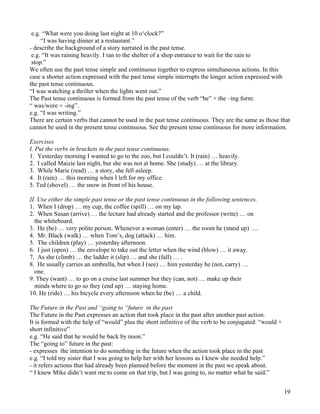 19
e.g. “What were you doing last night at 10 o‘clock?”
“I was having dinner at a restaurant.”
- describe the background of a story narrated in the past tense.
e.g. “It was raining heavily. I ran to the shelter of a shop entrance to wait for the rain to
stop.”
We often use the past tense simple and continuous together to express simultaneous actions. In this
case a shorter action expressed with the past tense simple interrupts the longer action expressed with
the past tense continuous.
“I was watching a thriller when the lights went out.”
The Past tense continuous is formed from the past tense of the verb “be” + the –ing form:
“ was/were + -ing”.
e.g. “I was writing.”
There are certain verbs that cannot be used in the past tense continuous. They are the same as those that
cannot be used in the present tense continuous. See the present tense continuous for more information.
Exercises
I. Put the verbs in brackets in the past tense continuous.
1. Yesterday morning I wanted to go to the zoo, but I couldn’t. It (rain) … heavily.
2. I called Maizie last night, but she was not at home. She (study) … at the library.
3. While Marie (read) … a story, she fell asleep.
4. It (rain) … this morning when I left for my office.
5. Ted (shovel) … the snow in front of his house.
II. Use either the simple past tense or the past tense continuous in the following sentences.
1. When I (drop) … my cup, the coffee (spill) … on my lap.
2. When Susan (arrive) … the lecture had already started and the professor (write) … on
the whiteboard.
3. He (be) … very polite person. Whenever a woman (enter) … the room he (stand up) ….
4. Mr. Black (walk) … when Tom’s, dog (attack) … him.
5. The children (play) … yesterday afternoon.
6. I just (open) … the envelope to take out the letter when the wind (blow) … it away.
7. As she (climb) … the ladder it (slip) … and she (fall) … .
8. He usually carries an umbrella, but when I (see) … him yesterday he (not, carry) …
one.
9. They (want) … to go on a cruise last summer but they (can, not) … make up their
minds where to go so they (end up) … staying home.
10. He (ride) … his bicycle every afternoon when he (be) … a child.
The Future in the Past and “going to “future in the past
The Future in the Past expresses an action that took place in the past after another past action.
It is formed with the help of “would” plus the short infinitive of the verb to be conjugated: “would +
short infinitive”
e.g. “He said that he would be back by noon.”
The “going to” future in the past:
- expresses the intention to do something in the future when the action took place in the past
e.g. “I told my sister that I was going to help her with her lessons as I knew she needed help.”
- it refers actions that had already been planned before the moment in the past we speak about.
“ I knew Mike didn’t want me to come on that trip, but I was going to, no matter what he said.”
 