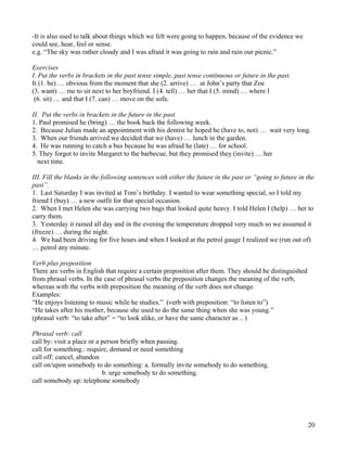 20
-It is also used to talk about things which we felt were going to happen, because of the evidence we
could see, hear, feel or sense.
e.g. “The sky was rather cloudy and I was afraid it was going to rain and ruin our picnic.”
Exercises
I. Put the verbs in brackets in the past tense simple, past tense continuous or future in the past.
It (1. be) … obvious from the moment that she (2. arrive) … at John’s party that Zoe
(3. want) … me to sit next to her boyfriend. I (4. tell) … her that I (5. mind) … where I
(6. sit) … and that I (7. can) … move on the sofa.
II. Put the verbs in brackets in the future in the past.
1. Paul promised he (bring) … the book back the following week.
2. Because Julian made an appointment with his dentist he hoped he (have to, not) … wait very long.
3. When our friends arrived we decided that we (have) … lunch in the garden.
4. He was running to catch a bus because he was afraid he (late) … for school.
5. They forgot to invite Margaret to the barbecue, but they promised they (invite) … her
next time.
III. Fill the blanks in the following sentences with either the future in the past or “going to future in the
past”.
1. Last Saturday I was invited at Tom’s birthday. I wanted to wear something special, so I told my
friend I (buy) … a new outfit for that special occasion.
2. When I met Helen she was carrying two bags that looked quite heavy. I told Helen I (help) … her to
carry them.
3. Yesterday it rained all day and in the evening the temperature dropped very much so we assumed it
(freeze) … during the night.
4. We had been driving for five hours and when I looked at the petrol gauge I realized we (run out of)
… petrol any minute.
Verb plus preposition
There are verbs in English that require a certain preposition after them. They should be distinguished
from phrasal verbs. In the case of phrasal verbs the preposition changes the meaning of the verb,
whereas with the verbs with preposition the meaning of the verb does not change.
Examples:
“He enjoys listening to music while he studies.” (verb with preposition: “to listen to”)
“He takes after his mother, because she used to do the same thing when she was young.”
(phrasal verb: “to take after” = “to look alike, or have the same character as .. )
Phrasal verb: call
call by: visit a place or a person briefly when passing.
call for something.: require, demand or need something
call off: cancel, abandon
call on/upon somebody to do something: a. formally invite somebody to do something.
b. urge somebody to do something.
call somebody up: telephone somebody
 