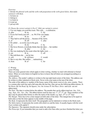 21
Exercises
I. Identify the phrasal verbs and the verbs with preposition in the verbs given below, then make
sentences with them.
1. be keen on
2. belong to
3. to listen to
4. to put up
5. put up with
II. Choose the correct variant A, B or C. Only one variant is correct.
1. I’m very happy you aced the exam. This calls … a celebration.
A. after B. on C. for
2. If you feel lonely just call … us. We’ll be very happy.
A. for B. on C. off
3. They had to call the picnic … because of the storm.
A. of B. off C. after
4. He called … us on his way to the gym.
A. on B, for C. by
5. She loves flowers; everybody thinks that she takes … her mother.
A. up B. after C. for
6. She was studying for the exam when the lights went … .
A. out B. in C. off
7. She told them she … not be late.
A. will B. will have C. would
8. She is very thin. She suffers … malnutrition.
A. from B. of C. for
C. Writing
Letter Writing
There are some general rules which apply to letter writing, whether we deal with informal or formal
letters. When we write letters in English we have to know that all letters are arranged according to a
certain pattern.
The Address. The sender’s address is written in the top-right hand corner of the letter. The address can
be written in either indented or block style. Never write your name at the top of the letter.
The order of the address is: number of the house, name of the street, town or city, area, country. There
is a comma after each line and a full stop after the last line. One can use the following abbreviations: St.
for Street, Rd. for Road, Sq. for Square, Ave. for Avenue Pl. for Place. Drive and Lane are not
abbreviated.
The Date. The date is written below the address. The months that can be abbreviated are: Jan., Feb.,
Aug., Sept., Oct., Nov., Dec. The abbreviations used for days are: 1st
, 2nd
, 3rd
, etc. These numbers of the
days may be placed either before or after the name of the month. e.g. Sept. 25th
or 25th
Sept.
The Margin. There has to be a clear margin on both sides of the letter. This margin has to be equal on
both sides so that the letter appears in the middle of the page.
The Body. It represents the letter itself. The paragraphs can be indented or written in the block style.
The Subscription. It represents the words with which we end the letter. It usually begins with the word
Yours written with capital Y.
The Signature. The signature should come under the subscription.
The Postscript. If you remember that you want to add a few lines after you have finished the letter you
 
