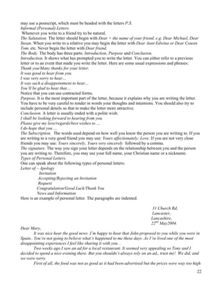 22
may use a postscript, which must be headed with the letters P.S.
Informal (Personal) Letters.
Whenever you write to a friend try to be natural.
The Salutation. The letter should begin with Dear + the name of your friend. e.g. Dear Michael, Dear
Susan. When you write to a relative you may begin the letter with Dear Aunt Edwina or Dear Cousin
Tom, etc. Never begin the letter with Dear friend.
The Body. The body has three parts: Introduction, Purpose and Conclusion.
Introduction. It shows what has prompted you to write the letter. You can either refer to a previous
letter or to an event that made you write the letter. Here are some usual expressions and phrases:
Thank you/Many thanks for your letter.
It was good to hear from you.
I was very sorry to hear…
It was such a disappointment to hear…
You’ll be glad to hear that…
Notice that you can use contracted forms.
Purpose. It is the most important part of the letter, because it explains why you are writing the letter.
You have to be very careful to render in words your thoughts and intentions. You should also try to
include personal details so that to make the letter more attractive.
Conclusion. A letter is usually ended with a polite wish.
I shall be looking forward to hearing from you.
Please give my love/regards/best wishes to …
I do hope that you …
The Subscription. The words used depend on how well you know the person you are writing to. If you
are writing to a very good friend you may use: Yours affectionately; Love. If you are not very close
friends you may use: Yours sincerely, Yours very sincerely followed by a comma.
The signature. The way you sign your letter depends on the relationship between you and the person
you are writing to. Therefore, you may use your full name, your Christian name or a nickname.
Types of Personal Letters.
One can speak about the following types of personal letters:
Letter of – Apology
Invitation
Accepting/Rejecting an Invitation
Request
Congratulation/Good Luck/Thank You
News and Information
Here is an example of personal letter. The paragraphs are indented.
31 Church Rd,
Lancaster,
Lancashire,
22nd
May2004.
Dear Mary,
It was nice hear the good news .I’m happy to hear that John proposed to you while you were in
Spain.. You’re not going to believe what’s happened to me these days .As I’ve lived one of the most
disappointing experiences I feel like sharing it with you. .
Two weeks ago I saw an ad for a local restaurant. It seemed very appealing so Tony and I
decided to spend a nice evening there. But you shouldn’t always rely on an ad,, trust me! We did, and
we were sorry.
First of all, the food was not as good as it had been advertised but the prices were way too high
 