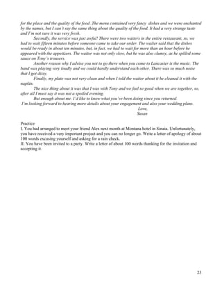 23
for the place and the quality of the food .The menu contained very fancy dishes and we were enchanted
by the names, but I can’t say the same thing about the quality of the food. It had a very strange taste
and I’m not sure it was very fresh.
Secondly, the service was just awful! There were two waiters in the entire restaurant, so, we
had to wait fifteen minutes before someone came to take our order. The waiter said that the dishes
would be ready in about ten minutes, but, in fact, we had to wait for more than an hour before he
appeared with the appetizers. The waiter was not only slow, but he was also clumsy, as he spilled some
sauce on Tony’s trousers.
Another reason why I advise you not to go there when you come to Lancaster is the music. The
band was playing very loudly and we could hardly understand each other. There was so much noise
that I got dizzy.
Finally, my plate was not very clean and when I told the waiter about it he cleaned it with the
napkin.
The nice thing about it was that I was with Tony and we feel so good when we are together, so,
after all I must say it was not a spoiled evening.
But enough about me. I’d like to know what you’ve been doing since you returned.
I’m looking forward to hearing more details about your engagement and also your wedding plans.
Love,
Susan
Practice
I. You had arranged to meet your friend Alex next month at Montana hotel in Sinaia. Unfortunately,
you have received a very important project and you can no longer go. Write a letter of apology of about
100 words excusing yourself and asking for a rain check.
II. You have been invited to a party. Write a letter of about 100 words thanking for the invitation and
accepting it.
 