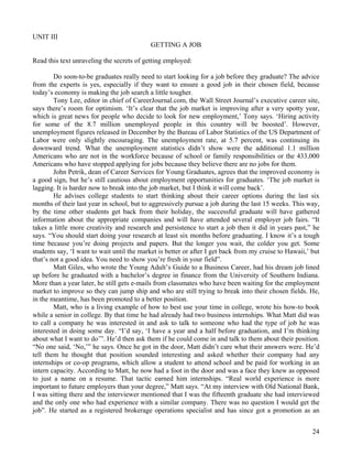 24
UNIT III
GETTING A JOB
Read this text unraveling the secrets of getting employed:
Do soon-to-be graduates really need to start looking for a job before they graduate? The advice
from the experts is yes, especially if they want to ensure a good job in their chosen field, because
today’s economy is making the job search a little tougher.
Tony Lee, editor in chief of CareerJournal.com, the Wall Street Journal’s executive career site,
says there’s room for optimism. ‘It’s clear that the job market is improving after a very spotty year,
which is great news for people who decide to look for new employment,’ Tony says. ‘Hiring activity
for some of the 8.7 million unemployed people in this country will be boosted’. However,
unemployment figures released in December by the Bureau of Labor Statistics of the US Department of
Labor were only slightly encouraging. The unemployment rate, at 5.7 percent, was continuing its
downward trend. What the unemployment statistics didn’t show were the additional 1.1 million
Americans who are not in the workforce because of school or family responsibilities or the 433,000
Americans who have stopped applying for jobs because they believe there are no jobs for them.
John Petrik, dean of Career Services for Young Graduates, agrees that the improved economy is
a good sign, but he’s still cautious about employment opportunities for graduates. ‘The job market is
lagging. It is harder now to break into the job market, but I think it will come back’.
He advises college students to start thinking about their career options during the last six
months of their last year in school, but to aggressively pursue a job during the last 15 weeks. This way,
by the time other students get back from their holiday, the successful graduate will have gathered
information about the appropriate companies and will have attended several employer job fairs. “It
takes a little more creativity and research and persistence to start a job then it did in years past,” he
says. “You should start doing your research at least six months before graduating. I know it’s a tough
time because you’re doing projects and papers. But the longer you wait, the colder you get. Some
students say, ‘I want to wait until the market is better or after I get back from my cruise to Hawaii,’ but
that’s not a good idea. You need to show you’re fresh in your field”.
Matt Giles, who wrote the Young Adult’s Guide to a Business Career, had his dream job lined
up before he graduated with a bachelor’s degree in finance from the University of Southern Indiana.
More than a year later, he still gets e-mails from classmates who have been waiting for the employment
market to improve so they can jump ship and who are still trying to break into their chosen fields. He,
in the meantime, has been promoted to a better position.
Matt, who is a living example of how to best use your time in college, wrote his how-to book
while a senior in college. By that time he had already had two business internships. What Matt did was
to call a company he was interested in and ask to talk to someone who had the type of job he was
interested in doing some day. “I’d say, ‘I have a year and a half before graduation, and I’m thinking
about what I want to do’”. He’d then ask them if he could come in and talk to them about their position.
“No one said, ‘No,’” he says. Once he got in the door, Matt didn’t care what their answers were. He’d
tell them he thought that position sounded interesting and asked whether their company had any
internships or co-op programs, which allow a student to attend school and be paid for working in an
intern capacity. According to Matt, he now had a foot in the door and was a face they knew as opposed
to just a name on a resume. That tactic earned him internships. “Real world experience is more
important to future employers than your degree,” Matt says. “At my interview with Old National Bank,
I was sitting there and the interviewer mentioned that I was the fifteenth graduate she had interviewed
and the only one who had experience with a similar company. There was no question I would get the
job”. He started as a registered brokerage operations specialist and has since got a promotion as an
 