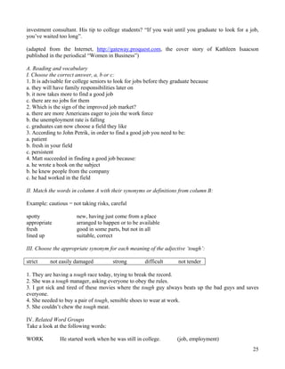 25
investment consultant. His tip to college students? “If you wait until you graduate to look for a job,
you’ve waited too long”.
(adapted from the Internet, http://gateway.proquest.com, the cover story of Kathleen Isaacson
published in the periodical “Women in Business”)
A. Reading and vocabulary
I. Choose the correct answer, a, b or c:
1. It is advisable for college seniors to look for jobs before they graduate because
a. they will have family responsibilities later on
b. it now takes more to find a good job
c. there are no jobs for them
2. Which is the sign of the improved job market?
a. there are more Americans eager to join the work force
b. the unemployment rate is falling
c. graduates can now choose a field they like
3. According to John Petrik, in order to find a good job you need to be:
a. patient
b. fresh in your field
c. persistent
4. Matt succeeded in finding a good job because:
a. he wrote a book on the subject
b. he knew people from the company
c. he had worked in the field
II. Match the words in column A with their synonyms or definitions from column B:
Example: cautious = not taking risks, careful
spotty new, having just come from a place
appropriate arranged to happen or to be available
fresh good in some parts, but not in all
lined up suitable, correct
III. Choose the appropriate synonym for each meaning of the adjective ‘tough’:
strict not easily damaged strong difficult not tender
1. They are having a tough race today, trying to break the record.
2. She was a tough manager, asking everyone to obey the rules.
3. I got sick and tired of these movies where the tough guy always beats up the bad guys and saves
everyone.
4. She needed to buy a pair of tough, sensible shoes to wear at work.
5. She couldn’t chew the tough meat.
IV. Related Word Groups
Take a look at the following words:
WORK He started work when he was still in college. (job, employment)
 