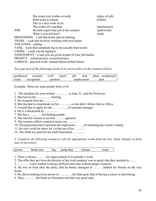 26
She wears nice clothes at work. (place of job)
Hard work is valued. (effort)
This is a nice work of art.
The works of a machine (mechanism)
JOB He took a part-time job in the summer. (paid work)
What’s your job here? (task)
PROFESSION - a job that needs special training
TRADE – a job that involves working with your hands
VOCATION – calling
TASK – work that somebody has to do (usually hard work)
CHORE – a task you do regularly
ASSIGNMENT – a task you are given as part of your job/studies
PROJECT – school project, research project
LABOUR – physical work: manual labour/skilled labour
Now put each of the following words in its correct place in the sentences below:
profession vocation work career job task chore assignment
trade occupation position employment post
Example: These are some people from work.
1. ‘The deadline for your written …………..is June, 8,’ said the Professor.
2. She had on-the-………….. training.
3. He resigned from his…………..
4. She decided to concentrate on her……….., so she didn’t follow him to Africa.
5. I would like to apply for the…………….of assistant manager.
6. He is a blacksmith by………….
7. She has a …………for helping people.
8. She sent her resume to several………..agencies.
9. The customs officer wanted to know my………..
10. The policeman had to perform the unpleasant………of informing the victim’s family.
11. He can’t wish for more; he’s at the top of his………..
12. The child was paid for the small household …………
V. Complete the following sentences with the appropriate words from the box. Some changes in form
may be necessary:
pursue break into lag jump ship release room
1. There’s always……….for improvement in everybody’s work.
2. The offer they got from the director of the rival company was so good, that they decided to…….
3. …………a new market is always difficult and risky without proper research.
4. He was so tired after the party, that he barely managed to ……….behind his friends on the way
home.
5. He did everything in his power to…………..his final goal, that of having a career in advertising.
6. They…………the book on Christmas and had very good sales.
 