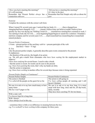 29
‘Have you had a meeting this morning?’
(it’s still morning)
Remember that Present Perfect always has a
connection with now
‘Did you have a meeting this morning?’
(it’s later in the day).
Remember that Past Simple only tells us about the
past
Exercise
Complete the sentences with the correct verb form:
When I turned 50, several years ago, I noticed that my body (1)………..(have changed/was
changing/had been changed). I (2)……….(mustn’t believe/may not believe/couldn’t believe) how
quickly my face was drying out. Nothing I tried (3)…….(seemed/was seeming/have seemed) to work. I
was starting to look old. So I (4)……(was beginning/began/begin) to search for a solution. I founded a
nutrition company and for several years I (5)…….(had researched/was researching/have researched)
natural products.
Present Perfect Continuous
I. Form – present perfect of the auxiliary verb be + present participle of the verb
(has/have + been + V-ing)
II. Use
Like the present perfect simple, it generally describes past events connected to the present
It emphasizes:
- the duration of the activity, the length of an action
e.g. ‘He still gets e-mails from classmates who have been waiting for the employment market to
improve.’
I have been studying for several hours. I need to take a break.
- that the action is recent. Its results can be seen in the present
e.g. I have been painting the room, that’s why my hands are dirty.
- that the action is temporary
e.g. I have been working in another office for several days because mine is being repainted.
Present Perfect Simple or Continuous?
Present Perfect Simple Present Perfect Continuous
The action is finished
I’ve called all the people on the guest list so far.
The action is still going on
I’ve been calling people all morning and I still
haven’t finished.
We use it to ask or to say how much/many or how
many times
She has read 5 pages so far.
We use it to ask or to say how long. It is more
usual with how long, since and for, all day/week,
lately, recently
They have been watching TV for two hours.
With a state verb
I’ve known Joan for a long time.
With ‘always’
I have always lived in this city.
- sometimes there is little or no difference in meaning between the two:
e.g. I’ve worked/I’ve been working in this company for three years.
 