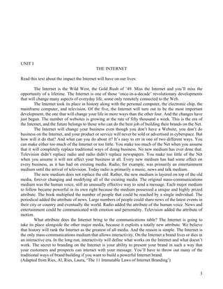 3
UNIT I
THE INTERNET
Read this text about the impact the Internet will have on our lives:
The Internet is the Wild West, the Gold Rush of ’49. Miss the Internet and you’ll miss the
opportunity of a lifetime. The Internet is one of those ‘once-in-a-decade’ revolutionary developments
that will change many aspects of everyday life, some only remotely connected to the Web.
The Internet took its place in history along with the personal computer, the electronic chip, the
mainframe computer, and television. Of the five, the Internet will turn out to be the most important
development, the one that will change your life in more ways than the other four. And the changes have
just begun. The number of websites is growing at the rate of fifty thousand a week. This is the era of
the Internet, and the future belongs to those who can do the best job of building their brands on the Net.
The Internet will change your business even though you don’t have a Website, you don’t do
business on the Internet, and your product or service will never be sold or advertised in cyberspace. But
how will it do that? And what can you do about it? It’s easy to err in one of two different ways. You
can make either too much of the Internet or too little. You make too much of the Net when you assume
that it will completely replace traditional ways of doing business. No new medium has ever done that.
Television didn’t replace radio and radio didn’t replace newspapers. You make too little of the Net
when you assume it will not affect your business at all. Every new medium has had some effect on
every business, as it has had on existing media. Radio, for example, was primarily an entertainment
medium until the arrival of television. Today radio is primarily a music, news and talk medium.
The new medium does not replace the old. Rather, the new medium is layered on top of the old
media, forever changing and modifying all of the existing media. The original mass-communications
medium was the human voice, still an unusually effective way to send a message. Each major medium
to follow became powerful in its own right because the medium possessed a unique and highly prized
attribute. The book multiplied the number of people that could be reached by a single individual. The
periodical added the attribute of news. Large numbers of people could share news of the latest events in
their city or country and eventually the world. Radio added the attribute of the human voice. News and
entertainment could be communicated with emotion and personality. Television added the attribute of
motion.
What attribute does the Internet bring to the communications table? The Internet is going to
take its place alongside the other major media, because it exploits a totally new attribute. We believe
that history will rank the Internet as the greatest of all media. And the reason is simple. The Internet is
the only mass-communications medium that allows interactivity. On the Internet a brand lives or dies in
an interactive era. In the long run, interactivity will define what works on the Internet and what doesn’t
work. The secret to branding on the Internet is your ability to present your brand in such a way that
your customers and prospects can interact with your message. You’ll have to throw out many of the
traditional ways of brand building if you want to build a powerful Internet brand.
(Adapted from Ries, Al, Ries, Laura, ‘The 11 Immutable Laws of Internet Branding’)
 