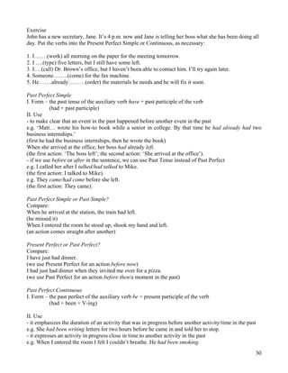 30
Exercise
John has a new secretary, Jane. It’s 4 p.m. now and Jane is telling her boss what she has been doing all
day. Put the verbs into the Present Perfect Simple or Continuous, as necessary:
1. I…….(work) all morning on the paper for the meeting tomorrow.
2. I ….(type) five letters, but I still have some left.
3. I….(call) Dr. Brown’s office, but I haven’t been able to contact him. I’ll try again later.
4. Someone……..(come) for the fax machine.
5. He…….already………(order) the materials he needs and he will fix it soon.
Past Perfect Simple
I. Form – the past tense of the auxiliary verb have + past participle of the verb
(had + past participle)
II. Use
- to make clear that an event in the past happened before another event in the past
e.g. ‘Matt… wrote his how-to book while a senior in college. By that time he had already had two
business internships.’
(first he had the business internships, then he wrote the book)
When she arrived at the office, her boss had already left.
(the first action: ‘The boss left’; the second action: ‘She arrived at the office’).
- if we use before or after in the sentence, we can use Past Tense instead of Past Perfect
e.g. I called her after I talked/had talked to Mike.
(the first action: I talked to Mike).
e.g. They came/had come before she left.
(the first action: They came).
Past Perfect Simple or Past Simple?
Compare:
When he arrived at the station, the train had left.
(he missed it)
When I entered the room he stood up, shook my hand and left.
(an action comes straight after another)
Present Perfect or Past Perfect?
Compare:
I have just had dinner.
(we use Present Perfect for an action before now)
I had just had dinner when they invited me over for a pizza.
(we use Past Perfect for an action before then/a moment in the past)
Past Perfect Continuous
I. Form – the past perfect of the auxiliary verb be + present participle of the verb
(had + been + V-ing)
II. Use
- it emphasizes the duration of an activity that was in progress before another activity/time in the past
e.g. She had been writing letters for two hours before he came in and told her to stop.
- it expresses an activity in progress close in time to another activity in the past
e.g. When I entered the room I felt I couldn’t breathe. He had been smoking.
 