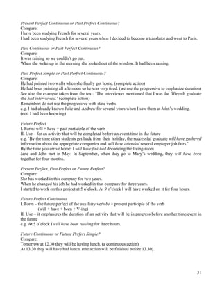 31
Present Perfect Continuous or Past Perfect Continuous?
Compare:
I have been studying French for several years.
I had been studying French for several years when I decided to become a translator and went to Paris.
Past Continuous or Past Perfect Continuous?
Compare:
It was raining so we couldn’t go out.
When she woke up in the morning she looked out of the window. It had been raining.
Past Perfect Simple or Past Perfect Continuous?
Compare:
He had painted two walls when she finally got home. (complete action)
He had been painting all afternoon so he was very tired. (we use the progressive to emphasize duration)
See also the example taken from the text: ‘The interviewer mentioned that I was the fifteenth graduate
she had interviewed.’ (complete action)
Remember: do not use the progressive with state verbs
e.g. I had already known Julie and Andrew for several years when I saw them at John’s wedding.
(not: I had been knowing)
Future Perfect
I. Form: will + have + past participle of the verb
II. Use – for an activity that will be completed before an event/time in the future
e.g. ‘By the time other students get back from their holiday, the successful graduate will have gathered
information about the appropriate companies and will have attended several employer job fairs.’
By the time you arrive home, I will have finished decorating the living-room.
Jane and John met in May. In September, when they go to Mary’s wedding, they will have been
together for four months.
Present Perfect, Past Perfect or Future Perfect?
Compare:
She has worked in this company for two years.
When he changed his job he had worked in that company for three years.
I started to work on this project at 5 o’clock. At 9 o’clock I will have worked on it for four hours.
Future Perfect Continuous
I. Form – the future perfect of the auxiliary verb be + present participle of the verb
(will + have + been + V-ing)
II. Use – it emphasizes the duration of an activity that will be in progress before another time/event in
the future
e.g. At 5 o’clock I will have been reading for three hours.
Future Continuous or Future Perfect Simple?
Compare:
Tomorrow at 12.30 they will be having lunch. (a continuous action)
At 13.30 they will have had lunch. (the action will be finished before 13.30).
 