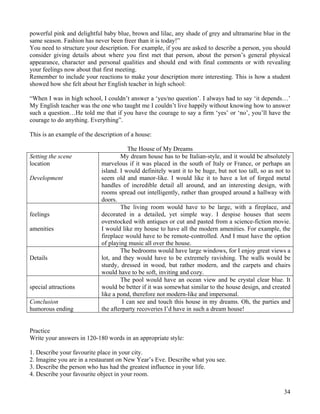 34
powerful pink and delightful baby blue, brown and lilac, any shade of grey and ultramarine blue in the
same season. Fashion has never been freer than it is today!”
You need to structure your description. For example, if you are asked to describe a person, you should
consider giving details about where you first met that person, about the person’s general physical
appearance, character and personal qualities and should end with final comments or with revealing
your feelings now about that first meeting.
Remember to include your reactions to make your description more interesting. This is how a student
showed how she felt about her English teacher in high school:
“When I was in high school, I couldn’t answer a ‘yes/no question’. I always had to say ‘it depends…’
My English teacher was the one who taught me I couldn’t live happily without knowing how to answer
such a question…He told me that if you have the courage to say a firm ‘yes’ or ‘no’, you’ll have the
courage to do anything. Everything”.
This is an example of the description of a house:
The House of My Dreams
Setting the scene
location
Development
My dream house has to be Italian-style, and it would be absolutely
marvelous if it was placed in the south of Italy or France, or perhaps an
island. I would definitely want it to be huge, but not too tall, so as not to
seem old and manor-like. I would like it to have a lot of forged metal
handles of incredible detail all around, and an interesting design, with
rooms spread out intelligently, rather than grouped around a hallway with
doors.
feelings
amenities
The living room would have to be large, with a fireplace, and
decorated in a detailed, yet simple way. I despise houses that seem
overstocked with antiques or cut and pasted from a science-fiction movie.
I would like my house to have all the modern amenities. For example, the
fireplace would have to be remote-controlled. And I must have the option
of playing music all over the house.
Details
The bedrooms would have large windows, for I enjoy great views a
lot, and they would have to be extremely ravishing. The walls would be
sturdy, dressed in wood, but rather modern, and the carpets and chairs
would have to be soft, inviting and cozy.
special attractions
The pool would have an ocean view and be crystal clear blue. It
would be better if it was somewhat similar to the house design, and created
like a pond, therefore not modern-like and impersonal.
Conclusion
humorous ending
I can see and touch this house in my dreams. Oh, the parties and
the afterparty recoveries I’d have in such a dream house!
Practice
Write your answers in 120-180 words in an appropriate style:
1. Describe your favourite place in your city.
2. Imagine you are in a restaurant on New Year’s Eve. Describe what you see.
3. Describe the person who has had the greatest influence in your life.
4. Describe your favourite object in your room.
 