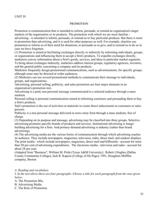 35
UNIT IV
PROMOTION
Promotion is communication that is intended to inform, persuade, or remind an organisation's target
markets of the organisation or its products. The promotion with which we are most familiar -
advertising - is intended to inform, persuade, or remind us to buy particular products. But there is more
to promotion than advertising, and it is used for other purposes as well. For example, charities use
promotion to inform us of their need for donations, to persuade us to give, and to remind us to do so in
case we have forgotten.
(1) Promotion is aimed at facilitating exchanges directly or indirectly by informing individuals, groups,
or organizations and influencing them to accept a firm's products. To expedite exchanges directly,
marketers convey information about a firm's goods, services, and ideas to particular market segments.
To bring about exchanges indirectly, marketers address interest groups, regulatory agencies, investors,
and the general public concerning a company and its products.
Marketers frequently design promotional communications, such as advertisements, for specific groups,
although some may be directed at wider audiences.
(2) Marketers can use several promotional methods to communicate their message to individuals,
groups, and organizations.
Advertising, personal selling, publicity, and sales promotion are four major elements in an
organization's promotion mix.
Advertising is a paid, non personal message communicated to a selected audience through a mass
medium.
Personal selling is personal communication aimed at informing customers and persuading them to buy
a firm's products.
Sale's promotion is the use of activities or materials to create direct inducements to customers or sales
persons.
Publicity is a non personal message delivered in news-story form through a mass medium, free of
charge.
(3) Depending on its purpose and message, advertising may be classified into three groups. Selective
advertising promotes specific brands of products and services. Institutional advertising is image-
building advertising for a firm. And primary-demand advertising is industry (rather than brand
advertising).
(4) The advertising media are the various forms of communication through which advertising reaches
its audience. They include newspapers, magazines, television, radio, direct mail, and outdoor displays.
The print media - which include newspapers, magazines, direct mail and billboards - account for more
than 50 per cent of advertising expenditures. The electronic media - television and radio - account for
about 28 per cent.
(Adapted from "Business", William M. Pride (Texas A&M University); Robert J.Hughes (Dallas
County Community College); Jack R. Kapoor (College of Du Page); 1991, Houghton Miffflin
company, Boston
A. Reading and vocabulary
I. In the text above there are four paragraphs. Choose a title for each paragraph from the ones given
below.
A. The Promotion Mix.
B. Advertising Media
C. The Role of Promotion.
 
