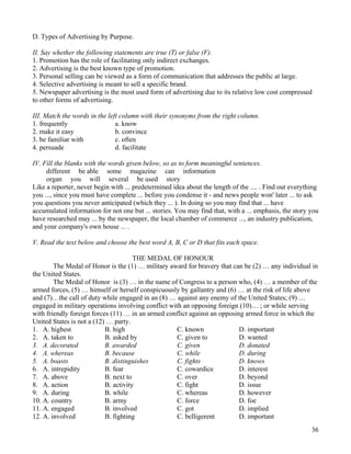36
D. Types of Advertising by Purpose.
II. Say whether the following statements are true (T) or false (F).
1. Promotion has the role of facilitating only indirect exchanges.
2. Advertising is the best known type of promotion.
3. Personal selling can be viewed as a form of communication that addresses the public at large.
4. Selective advertising is meant to sell a specific brand.
5. Newspaper advertising is the most used form of advertising due to its relative low cost compressed
to other forms of advertising.
III. Match the words in the left column with their synonyms from the right column.
1. frequently a. know
2. make it easy b. convince
3. be familiar with c. often
4. persuade d. facilitate
IV. Fill the blanks with the words given below, so as to form meaningful sentences.
different be able some magazine can information
organ you will several be used story
Like a reporter, never begin with ... predetermined idea about the length of the .... . Find out everything
you ..., since you must have complete ... before you condense it - and news people won' later ... to ask
you questions you never anticipated (which they ... ). In doing so you may find that ... have
accumulated information for not one but ... stories. You may find that, with a ... emphasis, the story you
have researched may ... by the newspaper, the local chamber of commerce ..., an industry publication,
and your company's own house ... .
V. Read the text below and choose the best word A, B, C or D that fits each space.
THE MEDAL OF HONOUR
The Medal of Honor is the (1) … military award for bravery that can be (2) … any individual in
the United States.
The Medal of Honor is (3) … in the name of Congress to a person who, (4) … a member of the
armed forces, (5) … himself or herself conspicuously by gallantry and (6) … at the risk of life above
and (7)…the call of duty while engaged in an (8) … against any enemy of the United States; (9) …
engaged in military operations involving conflict with an opposing foreign (10)… ; or while serving
with friendly foreign forces (11) … in an armed conflict against an opposing armed force in which the
United States is not a (12) … party.
1. A. highest B. high C. known D. important
2. A. taken to B. asked by C. given to D. wanted
3. A. decorated B. awarded C. given D. donated
4. A. whereas B. because C. while D. during
5. A. boasts B. distinguishes C. fights D. knows
6. A. intrepidity B. fear C. cowardice D. interest
7. A. above B. next to C. over D. beyond
8. A. action B. activity C. fight D. issue
9. A. during B. while C. whereas D. however
10. A. country B. army C. force D. foe
11. A. engaged B. involved C. got D. implied
12. A. involved B. fighting C. belligerent D. important
 