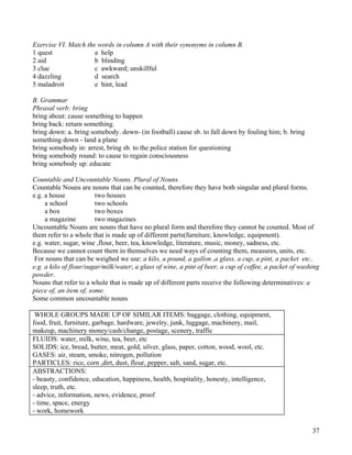 37
Exercise VI. Match the words in column A with their synonyms in column B.
1 quest a help
2 aid b blinding
3 clue c awkward; unskillful
4 dazzling d search
5 maladroit e hint, lead
B. Grammar
Phrasal verb: bring
bring about: cause something to happen
bring back: return something.
bring down: a. bring somebody. down- (in football) cause sb. to fall down by fouling him; b. bring
something down - land a plane
bring somebody in: arrest, bring sb. to the police station for questioning
bring somebody round: to cause to regain consciousness
bring somebody up: educate
Countable and Uncountable Nouns. Plural of Nouns.
Countable Nouns are nouns that can be counted, therefore they have both singular and plural forms.
e.g. a house two houses
a school two schools
a box two boxes
a magazine two magazines
Uncountable Nouns are nouns that have no plural form and therefore they cannot be counted. Most of
them refer to a whole that is made up of different parts(furniture, knowledge, equipment).
e.g. water, sugar, wine ,flour, beer, tea, knowledge, literature, music, money, sadness, etc.
Because we cannot count them in themselves we need ways of counting them, measures, units, etc.
For nouns that can be weighed we use: a kilo, a pound, a gallon ,a glass, a cup, a pint, a packet etc..
e.g. a kilo of flour/sugar/milk/water; a glass of wine, a pint of beer, a cup of coffee, a packet of washing
powder.
Nouns that refer to a whole that is made up of different parts receive the following determinatives: a
piece of, an item of, some.
Some common uncountable nouns
WHOLE GROUPS MADE UP OF SIMILAR ITEMS: baggage, clothing, equipment,
food, fruit, furniture, garbage, hardware, jewelry, junk, luggage, machinery, mail,
makeup, machinery money/cash/change, postage, scenery, traffic
FLUIDS: water, milk, wine, tea, beer, etc
SOLIDS: ice, bread, butter, meat, gold, silver, glass, paper, cotton, wood, wool, etc.
GASES: air, steam, smoke, nitrogen, pollution
PARTICLES: rice, corn ,dirt, dust, flour, pepper, salt, sand, sugar, etc.
ABSTRACTIONS:
- beauty, confidence, education, happiness, health, hospitality, honesty, intelligence,
sleep, truth, etc.
- advice, information, news, evidence, proof
- time, space, energy
- work, homework
 