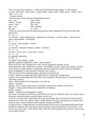 39
There are some nouns ending in -o which form the plural by simply adding -s to the singular.
e.g. auto –autos; kilo – kilos; memo – memos; piano – pianos; radio –radios; studio – studios; video –
videos; zoo – zoos
Irregular plurals.
1.There are some nouns that have irregular plural nouns:
man – men tooth – teeth
woman – women goose - geese
mouse – mice foot - feet
louse – lice child - children
die –dice ox – oxen
2.There are some nouns that have been borrowed from other languages and which have kept their
plural form:
a) –ion = -a
e.g. criterion – criteria; phenomenon – phenomena; curriculum – curricula; datum – data; medium –
media; memorandum – memoranda
b) -s = -i
e.g. cactus – cacti; stimulus – stimuli;
c) –a = -ae
e.g. formula – formulae/ formulas; vertebra – vertebrae
d) - is = - es
e.g. basis – bases; crisis – crises; thesis – theses
e) –ix = -ces
e.g. appendix appendices
f) -um = -a
e.g. datum - data; medium - media
appendix appendices/appendixes; index – indices/indexes
Some nouns have only a singular form: deer, aircraft; equipment; furniture, advice.
Some nouns have only a plural form: outskirts; surroundings; remains; troops; arms; thanks; contents;
news; names of sciences (politics, mathematics, physics, economics), names of diseases (measles),
means, headquarters, works (factory),crossroads, series, species.
There are nouns whose meaning changes when they are in the plural:
custom = generally accepted and long-established way of behaving or doing things.
customs = government department that collects taxes payable to the government on goods imported
from other countries.
cloth = material made by weaving cotton, wool, silk, etc.
clothes = garments
damage = loss of value, attractiveness or usefulness caused by an accident, an event, etc.
damages = money paid or claimed as compensation for damage.
people = persons
peoples = all the persons belonging to a nation
Pair nouns. The objects formed of two parts that are the same are called pair nouns. e.g. trousers, jeans,
binoculars, spectacles/glasses, pyjamas, pants, scissors, etc.
Collective or group nouns. Such nouns refer to group of people. Here are some of the most common
group nouns: crowd, class, family, school, college, faculty, university, community, government, staff,
orchestra, choir, council, audience, press, majority, minority, the BBC etc.
Compound nouns. Compound nouns are nouns formed of two or more words hyphenated (linked with
the help of a hyphen). The word that carries the meaning will get the plural form: man-of-war = men-
of-war, lily-of-the-valley = lilies-of-the-valley. There are some compound nouns that are written in one
word: firefly, fireman.
 