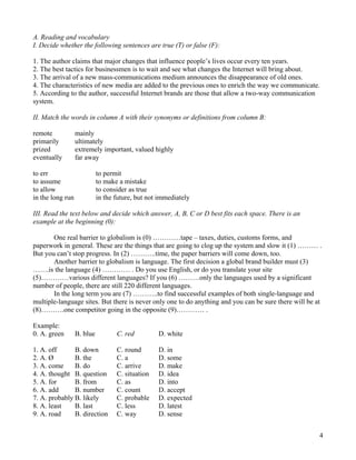 4
A. Reading and vocabulary
I. Decide whether the following sentences are true (T) or false (F):
1. The author claims that major changes that influence people’s lives occur every ten years.
2. The best tactics for businessmen is to wait and see what changes the Internet will bring about.
3. The arrival of a new mass-communications medium announces the disappearance of old ones.
4. The characteristics of new media are added to the previous ones to enrich the way we communicate.
5. According to the author, successful Internet brands are those that allow a two-way communication
system.
II. Match the words in column A with their synonyms or definitions from column B:
remote mainly
primarily ultimately
prized extremely important, valued highly
eventually far away
to err to permit
to assume to make a mistake
to allow to consider as true
in the long run in the future, but not immediately
III. Read the text below and decide which answer, A, B, C or D best fits each space. There is an
example at the beginning (0):
One real barrier to globalism is (0) …………tape – taxes, duties, customs forms, and
paperwork in general. These are the things that are going to clog up the system and slow it (1) ……… .
But you can’t stop progress. In (2) ………..time, the paper barriers will come down, too.
Another barrier to globalism is language. The first decision a global brand builder must (3)
…….is the language (4) ………… . Do you use English, or do you translate your site
(5)…………various different languages? If you (6) ………only the languages used by a significant
number of people, there are still 220 different languages.
In the long term you are (7) ………..to find successful examples of both single-language and
multiple-language sites. But there is never only one to do anything and you can be sure there will be at
(8)……….one competitor going in the opposite (9)………… .
Example:
0. A. green B. blue C. red D. white
1. A. off B. down C. round D. in
2. A. Ø B. the C. a D. some
3. A. come B. do C. arrive D. make
4. A. thought B. question C. situation D. idea
5. A. for B. from C. as D. into
6. A. add B. number C. count D. accept
7. A. probably B. likely C. probable D. expected
8. A. least B. last C. less D. latest
9. A. road B. direction C. way D. sense
 