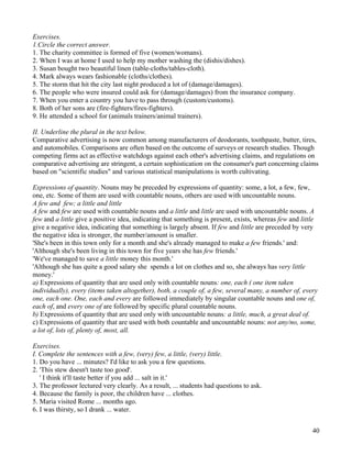 40
Exercises.
1.Circle the correct answer.
1. The charity committee is formed of five (women/womans).
2. When I was at home I used to help my mother washing the (dishis/dishes).
3. Susan bought two beautiful linen (table-cloths/tables-cloth).
4. Mark always wears fashionable (cloths/clothes).
5. The storm that hit the city last night produced a lot of (damage/damages).
6. The people who were insured could ask for (damage/damages) from the insurance company.
7. When you enter a country you have to pass through (custom/customs).
8. Both of her sons are (fire-fighters/fires-fighters).
9. He attended a school for (animals trainers/animal trainers).
II. Underline the plural in the text below.
Comparative advertising is now common among manufacturers of deodorants, toothpaste, butter, tires,
and automobiles. Comparisons are often based on the outcome of surveys or research studies. Though
competing firms act as effective watchdogs against each other's advertising claims, and regulations on
comparative advertising are stringent, a certain sophistication on the consumer's part concerning claims
based on "scientific studies" and various statistical manipulations is worth cultivating.
Expressions of quantity. Nouns may be preceded by expressions of quantity: some, a lot, a few, few,
one, etc. Some of them are used with countable nouns, others are used with uncountable nouns.
A few and few; a little and little
A few and few are used with countable nouns and a little and little are used with uncountable nouns. A
few and a little give a positive idea, indicating that something is present, exists, whereas few and little
give a negative idea, indicating that something is largely absent. If few and little are preceded by very
the negative idea is stronger, the number/amount is smaller.
'She's been in this town only for a month and she's already managed to make a few friends.' and:
'Although she's been living in this town for five years she has few friends.'
'We've managed to save a little money this month.'
'Although she has quite a good salary she spends a lot on clothes and so, she always has very little
money.'
a) Expressions of quantity that are used only with countable nouns: one, each ( one item taken
individually), every (items taken altogether), both, a couple of, a few, several many, a number of, every
one, each one. One, each and every are followed immediately by singular countable nouns and one of,
each of, and every one of are followed by specific plural countable nouns.
b) Expressions of quantity that are used only with uncountable nouns: a little, much, a great deal of.
c) Expressions of quantity that are used with both countable and uncountable nouns: not any/no, some,
a lot of, lots of, plenty of, most, all.
Exercises.
I. Complete the sentences with a few, (very) few, a little, (very) little.
1. Do you have ... minutes? I'd like to ask you a few questions.
2. 'This stew doesn't taste too good'.
' I think it'll taste better if you add ... salt in it.'
3. The professor lectured very clearly. As a result, ... students had questions to ask.
4. Because the family is poor, the children have ... clothes.
5. Maria visited Rome ... months ago.
6. I was thirsty, so I drank ... water.
 